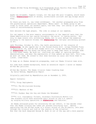 maybe two brigades. Support troops, not the guys who pull triggers, would leave
first. Afghanistansswarm of drones, surveillance aircraft and spy blimps would
stay.
So there you have it, oea token withdrawal. Yet another propaganda ploy from
the psychological operations department. Whats next? Is Obama going to get
tough on those oefat cat bankers again, now that they are raking in yet another
round of record-breaking bonuses?
Dont believe the hype people. The joke is always at our expense.
You can expect a few more oemajor announcements on the imperial wars that the
Obama Administration has raging throughout the world in coming months. Not
only to dupe voters into re-electing Obama, but to also defuse the momentum
building to the massive October 6th Afghanistan War ten-year anniversary protest
in DC:
oeOn Thursday, October 6, 2011, the tenth anniversary of the invasion of
Afghanistan, we who oppose war in the United States will occupy Freedom Plaza
in Washington, DC, and we wont budge until U.S. troops and mercenaries are out
of Afghanistan and the money now being used to keep them there is brought home
to fund human needs. We know our overlords are adept at ignoring marches,
demonstrations, and what few expressions of free speech we have left. This time,
we wont let them. We intend to shut down business as usual and force them to
listen. [read more]
To keep up on Obamas deceptive propaganda, read our Obama Illusion news wire.
For some much needed background, heres an extensive report I wrote on Obamas
Af-Pak War policies:
Af-Pak War Racket: The Obama Illusion Comes Crashing Down
By David DeGraw, AmpedStatus Report
Originally published by AmpedStatus.com on December 2, 2009.
Report Contents:
""""I: Troop Deployments
""""II: The Militarized Economy
""""III: Masters of War
""""IV: PsyOps: Wag the Dog and Shake the Mohammed
""""V: U.S. Insurgency: Violent, Strategic Dislocation Within U.S.
The economic elite have escalated their attack on the U.S. public
by surging military operations in Afghanistan and Pakistan.
As Obama announced plans for escalating the war effort, it has become clear
that the Obama Illusion has taken yet another horrifying turn. Before
explaining how the Af-Pak surge is a direct attack on the US public, lets peer
through the illusion and look at the reality of the situation.
Now that the much despised George W. Bush is out of the way and a more popular
Page 310
Obamas Af-Pak Troop Withdrawal Is A Propaganda Stunt Pacific Free Press June 23,
2011 Thursday 3:59 PM EST
 