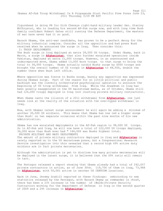 figurehead is doing PR for Dick Cheneys right-hand military leader Gen. Stanley
McChrystal, who is leading his second AF-Pak surge now, and with long time Bush
family confidant Robert Gates still running the Defense Department, the masters
of war have never had it so good.
Barack Obama, the anti-war candidate, has proven to be a perfect decoy for the
military industrial complex. Consider all the opposition and bad press Bush
received when he announced the surge in Iraq. Then consider this:
I: TROOP DEPLOYMENTS
The Bush surge in Iraq deployed an extra 28,000 US troops. Under Obama, back in
March, a surge in Afghanistan, that also further escalated operations inside
Pakistan, deployed an extra 21,000 troops. However, in an unannounced and
underreported move, Obama added 13,000 more troops to that surge to bring the
total to 34,000 troops. Obama actually outdid Bushs surge by 6000 troops and
brought the overall number of US troops in Afghanistan to 68,000, double the
number there when Bush left office.
Where opposition was fierce to Bushs surge, barely any opposition was expressed
during Obamas surge. Part of the reason for so little political and public
backlash was the cleverly orchestrated psychological operation to announce the
beginning of US troop withdrawal from Iraq. While the drawdown in Iraq has
been greatly exaggerated in the US mainstream media, as of October, Obama still
had 124,000 troops deployed in Iraq (not counting private military contractors).
When Obama casts the illusion of a 2011 withdrawal from Afghanistan, one just
needs look at the reality of the situation with the over-hyped withdrawal in
Iraq.
Now, with Obamas latest surge announcement he will again be adding a minimum of
another 30,000 US soldiers. This means that Obama has now led a bigger surge
than Bush¦ on two separate occasions within the past nine months of his new
administration.
Obama has now escalated deployments in the Af-Pak region to 98,000 US troops.
So in Af-Pak and Iraq, he will now have a total of 222,000 US troops deployed,
36,000 more than Bush ever had " 186,000 was Bushs highest total.
PRIVATE MILITARY AND NATO DEPLOYMENTS
The amount of private military contractors deployed in Iraq and Afghanistan is
rarely reported on in the US mainstream press, but a Congressional Research
Service investigation into this revealed that a record high 69% active duty
soldiers are in fact private mercenaries.
Although the administration is yet to disclose how many private mercenaries will
be deployed in the latest surge, it is believed that the 69% ratio will remain
in tact.
The Pentagon released a report showing that Obama already had a total of 242,657
private contractors in action, as of June 30th. 119,706 of them in Iraq, 73,968
in Afghanistan, with 50,061 active in oeother US CENTCOM locations.
Back in June, Jeremy Scahill reported on these findings: oeAccording to new
statistics released by the Pentagon, with Barack Obama as commander in chief,
there has been a 23% increase in the number of [#x2dc]Private Security
Contractors working for the Department of Defense in Iraq in the second quarter
of 2009 and a 29% increase in Afghanistan¦.
Page 311
Obamas Af-Pak Troop Withdrawal Is A Propaganda Stunt Pacific Free Press June 23,
2011 Thursday 3:59 PM EST
 
