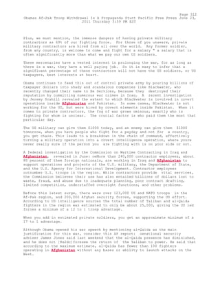 Plus, we must mention, the immense dangers of having private military
contractors as 69% of our fighting force. For those of you unaware, private
military contractors are hired from all over the world. Any former soldier,
from any country, is welcome to come and fight for a salary " a salary that is
often significantly more than what we pay our own US soldiers.
These mercenaries have a vested interest in prolonging the war, for as long as
there is a war, they have a well paying job. So it is easy to infer that a
significant percentage of these contractors will not have the US soldiers, or US
taxpayers, best interests at heart.
Obama continues to feed this out of control private army by pouring billions of
taxpayer dollars into shady and scandalous companies like Blackwater, who
recently changed their name to Xe Services, because they destroyed their
reputation by committing numerous war crimes in Iraq. A recent investigation
by Jeremy Scahill revealed the extent to which Blackwater is involved in covert
operations inside Afghanistan and Pakistan. In some cases, Blackwater is not
working for the US, but were hired by covert elements inside Pakistan. When it
comes to private contractors, the fog of war grows ominous, exactly who is
fighting for whom is unclear. The crucial factor is who paid them the most that
particular day.
The US military can give them $1000 today, and an enemy can give them $1000
tomorrow, when you have people who fight for a payday and not for a country,
you get chaos. This leads to a breakdown in the chain of command, effectively
turning a military operation into a covert intelligence operation, where youre
never really sure if the person you are fighting with is on your side or not.
A federal investigation by the Commission on Wartime Contracting in Iraq and
Afghanistan, revealed in June: oeMore than 240,000 contractor employees, about
80 percent of them foreign nationals, are working in Iraq and Afghanistan to
support operations and projects of the U.S. military, the Department of State,
and the U.S. Agency for International Development. Contractor employees
outnumber U.S. troops in the region. While contractors provide vital services,
the Commission believes their use has also entailed billions of dollars lost to
waste, fraud, and abuse due to inadequate planning, poor contract drafting,
limited competition, understaffed oversight functions, and other problems.
Before this latest surge, there were over 123,000 US and NATO troops in the
Af-Pak region, and 200,000 Afghan security forces, supporting the US effort.
According to US intelligence sources the total number of Taliban and al-Qaida
fighters in the region was estimated to only be about 25,000, giving the US led
forces a minimum of a 12 to 1 troop advantage.
When you add in estimated private soldiers, you get an approximate minimum of a
17 to 1 advantage.
Although Obama opened his war speech by mentioning al-Qaida as the main
justification for this war, consider this AP report: oenational security
adviser James Jones said last weekend that the al-Qaida presence has diminished,
and he does not [#x2dc]foresee the return of the Taliban to power. He said that
according to the maximum estimate, al-Qaida has fewer than 100 fighters
operating in Afghanistan without any bases or ability to launch attacks on the
West.
Page 312
Obamas Af-Pak Troop Withdrawal Is A Propaganda Stunt Pacific Free Press June 23,
2011 Thursday 3:59 PM EST
 