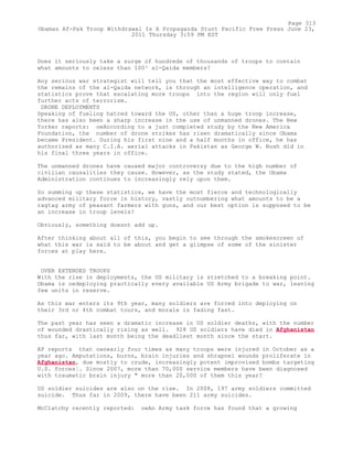 Does it seriously take a surge of hundreds of thousands of troops to contain
what amounts to oeless than 100³ al-Qaida members?
Any serious war strategist will tell you that the most effective way to combat
the remains of the al-Qaida network, is through an intelligence operation, and
statistics prove that escalating more troops into the region will only fuel
further acts of terrorism.
DRONE DEPLOYMENTS
Speaking of fueling hatred toward the US, other than a huge troop increase,
there has also been a sharp increase in the use of unmanned drones. The New
Yorker reports: oeAccording to a just completed study by the New America
Foundation, the number of drone strikes has risen dramatically since Obama
became President. During his first nine and a half months in office, he has
authorized as many C.I.A. aerial attacks in Pakistan as George W. Bush did in
his final three years in office.
The unmanned drones have caused major controversy due to the high number of
civilian causalities they cause. However, as the study stated, the Obama
Administration continues to increasingly rely upon them.
So summing up these statistics, we have the most fierce and technologically
advanced military force in history, vastly outnumbering what amounts to be a
ragtag army of peasant farmers with guns, and our best option is supposed to be
an increase in troop levels?
Obviously, something doesnt add up.
After thinking about all of this, you begin to see through the smokescreen of
what this war is said to be about and get a glimpse of some of the sinister
forces at play here.
OVER EXTENDED TROOPS
With the rise in deployments, the US military is stretched to a breaking point.
Obama is oedeploying practically every available US Army brigade to war, leaving
few units in reserve.
As this war enters its 9th year, many soldiers are forced into deploying on
their 3rd or 4th combat tours, and morale is fading fast.
The past year has seen a dramatic increase in US soldier deaths, with the number
of wounded drastically rising as well. 928 US soldiers have died in Afghanistan
thus far, with last month being the deadliest month since the start.
AP reports that oenearly four times as many troops were injured in October as a
year ago. Amputations, burns, brain injuries and shrapnel wounds proliferate in
Afghanistan, due mostly to crude, increasingly potent improvised bombs targeting
U.S. forces¦. Since 2007, more than 70,000 service members have been diagnosed
with traumatic brain injury " more than 20,000 of them this year?
US soldier suicides are also on the rise. In 2008, 197 army soldiers committed
suicide. Thus far in 2009, there have been 211 army suicides.
McClatchy recently reported: oeAn Army task force has found that a growing
Page 313
Obamas Af-Pak Troop Withdrawal Is A Propaganda Stunt Pacific Free Press June 23,
2011 Thursday 3:59 PM EST
 