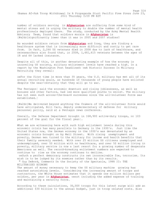 number of soldiers serving in Afghanistan are suffering from some kind of
mental stress and is urging the military to double the number of mental health
professionals deployed there. The study, conducted by the Army Mental Health
Advisory Team, found that soldiers morale in Afghanistan is
[#x2dc]significantly lower than it was in 2005 and 2007 studies?
As wounded soldiers return from Afghanistan and Iraq, they are finding a
healthcare system that is increasingly more difficult and costly to get care
from. In fact, 2,266 US veterans died in 2008 due to lack of healthcare, and
oeresearchers also found that, in 2008, 1,461,615 veterans between the ages of
18 and 64 lacked insurance.
Despite all of this, in another devastating example of how the economy is
unraveling US society, military enlistment levels have reached a high. In a
report by the Washington Post headlined: oeA Historic Success In Military
Recruiting they reveal:
oeFor the first time in more than 35 years, the U.S. military has met all of its
annual recruiting goals, as hundreds of thousands of young people have enlisted
despite the near-certainty that they will go to war.
The Pentagon¦ said the economic downturn and rising joblessness, as well as
bonuses and other factors, had led more qualified youths to enlist. The military
has not seen such across-the-board successes since the all-volunteer force was
established.¦
[#x2dc]We delivered beyond anything the framers of the all-volunteer force would
have anticipated, Bill Carr, deputy undersecretary of defense for military
personnel policy, said at a Pentagon news conference.
Overall, the Defense Department brought in 168,900 active-duty troops, or 103
percent of the goal for the fiscal year¦.
What we are witnessing here with such high enlistment levels during this
economic crisis has many parallels to Germany in the 1930²s. Just like the
United States now, the German economy in the 1930²s was devastated by an
economic crisis brought on by Wall Street. With rising unemployment and
poverty, German men turned to the military for income and health benefits that
their family severely needed. With over 25 million US citizens unemployed and
underemployed, over 50 million with no healthcare, and over 50 million living in
poverty, military service is now a last resort for a growing number of desperate
Americans as well. The record-breaking enlistment numbers are expected to
continue to rise as the economy continues to decline.
oeSuch a perfect democracy constructs its own inconceivable foe, terrorism. Its
wish is to be judged by its enemies rather than by its results.
" Guy DeBord, Comments On the Society of the Spectacle, 1988 II: THE
MILITARIZED ECONOMY
The amount of money necessary to keep the US military machine growing has
reached astonishing levels. Considering the increasing amount of troops and
contractors, the White House estimates that it spends one million dollars per
soldier, per year in Afghanistan, oenot including the added expense of training
and maintaining a security force.
According to these calculations, 30,000 troops for this latest surge will add an
additional $30 billion to the annual budget, just in troop related costs. Also
Page 314
Obamas Af-Pak Troop Withdrawal Is A Propaganda Stunt Pacific Free Press June 23,
2011 Thursday 3:59 PM EST
 