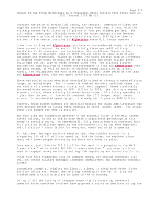 consider the price of moving fuel around, AFP reports: oeMoving soldiers and
supplies across the rugged Afghan landscape costs more than in Iraq, with the
military consuming 83 liters or 22 gallons of fuel per soldier per day. The
Hill adds: oePentagon officials have told the House Appropriations Defense
Subcommittee a gallon of fuel costs the military about $400 by the time it
arrives in the remote locations in Afghanistan where U.S. troops operate.
Other than in Iraq and Afghanistan, you have an unprecedented number of military
bases spread throughout the world. Officially there are oe900 military
facilities in 46 countries and territories (the unofficial figure is far
greater). The US military owns or rents 795,000 acres of land, with 26,000
buildings and structures, valued at $146bn. The bases bristle with an inventory
of weapons whose worth is measured in the trillions and whose killing power
could wipe out all life on earth several times over. The official figures
exclude the huge build-up of troops and structures in Iraq and Afghanistan over
the past decade, as well as secret or unacknowledged facilities in Israel,
Kuwait, the Philippines and many other places. In just three years of the Iraq
and Afghanistan wars, £2bn was spent on military construction.
There was public outcry when Bush drastically raised an already bloated military
budget to record highs. But in comes the admired anti-war candidate Obama, in
the middle of a severe economic crisis, and what happens? Obama drastically
increased Bushs record budget to $651 billion in 2009. Yes, during a severe
economic crisis, Obama actually increased Bushs budget. US military spending is
higher than the rest of the world combined. The 2010 budget, which doesnt
account for war-related spending yet, is already set to grow to $680 billion.
However, these budget numbers are deceiving because the Obama Administration has
been getting better at hiding extra spending in other budget items. The actual
total 2009 budget was over $1 trillion.
And much like the staggering giveaway to the economic elite in the Wall Street
banker bailout, no one is really sure where a significant percentage of this
money is actually going. On September 10, 2001, Donald Rumsfeld announced that
$2.3 trillion in military spending was unaccounted for. As CBS News reported:
oe$2.3 trillion " thats $8,000 for every man, woman and child in America.
At that time, Pentagon auditors admitted that they couldnt account for a
staggering 25% of all military spending. And the budget has exploded since
then, with fewer people accounting for where this money is going.
Once again, just like the $23.7 trillion that went into propping up the Wall
Street elite " which totals $80,000 for every American " you have trillions
more in taxpayer money vanishing and very few regulating and accounting for it.
Other than this staggering loss of taxpayer money, any serious economist will
tell you oethat military spending increases unemployment and decreases economic
growth.
Economists Joseph E. Stiglitz and Linda J. Bilmes, in their book oeThe Three
Trillion Dollar War, report that military spending on the war in Iraq has
created over a trillion dollars in loses to the US economy.
On top of all the looting of taxpayer money that is occurring, oeseveral
powerful House committee chairmen have proposed a surtax on Americans to pay the
Page 315
Obamas Af-Pak Troop Withdrawal Is A Propaganda Stunt Pacific Free Press June 23,
2011 Thursday 3:59 PM EST
 