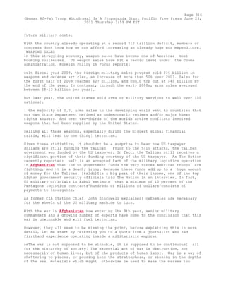 future military costs.
With the country already operating at a record $12 trillion deficit, members of
congress dont know how we can afford increasing an already huge war expenditure.
WEAPONS SALES
In this struggling economy, weapon sales have become one of Americas most
booming businesses. US weapon sales have hit a record level under the Obama
administration. Foreign Policy In Focus reports:
oeIn fiscal year 2008, the foreign military sales program sold $36 billion in
weapons and defense articles, an increase of more than 50% over 2007. Sales for
the first half of 2009 reached $27 billion, and could top out at $40 billion by
the end of the year. In contrast, through the early 2000s, arms sales averaged
between $8-13 billion per year¦.
But last year, the United States sold arms or military services to well over 100
nations¦.
¦ the majority of U.S. arms sales to the developing world went to countries that
our own State Department defined as undemocratic regimes and/or major human
rights abusers. And over two-thirds of the worlds active conflicts involved
weapons that had been supplied by the United States.
Selling all these weapons, especially during the biggest global financial
crisis, will lead to one thing¦ terrorism.
Given these statistics, it shouldnt be a surprise to hear how US taxpayer
dollars are still funding the Taliban. Prior to the 9/11 attacks, the Taliban
government was funded by the US taxpayer. In fact, the Taliban still receives a
significant portion of their funding courtesy of the US taxpayer. As The Nation
recently reported: oeIt is an accepted fact of the military logistics operation
in Afghanistan that the US government funds the very forces American troops are
fighting. And it is a deadly irony, because these funds add up to a huge amount
of money for the Taliban. [#x2dc]Its a big part of their income, one of the top
Afghan government security officials told The Nation in an interview. In fact,
US military officials in Kabul estimate that a minimum of 10 percent of the
Pentagons logistics contracts"hundreds of millions of dollars"consists of
payments to insurgents.
As former CIA Station Chief John Stockwell explained: oeEnemies are necessary
for the wheels of the US military machine to turn.
With the war in Afghanistan now entering its 9th year, senior military
commanders and a growing number of experts have come to the conclusion that this
war is unwinnable and will fuel terrorism.
However, they all seem to be missing the point, before explaining this in more
detail, let me start by referring you to a quote from a journalist who had
firsthand experience operating inside a militaristic empire:
oeThe war is not supposed to be winnable, it is supposed to be continuous¦ all
for the hierarchy of society¦ The essential act of war is destruction, not
necessarily of human lives, but of the products of human labor. War is a way of
shattering to pieces, or pouring into the stratosphere, or sinking in the depths
of the sea, materials which might otherwise be used to make the masses too
Page 316
Obamas Af-Pak Troop Withdrawal Is A Propaganda Stunt Pacific Free Press June 23,
2011 Thursday 3:59 PM EST
 