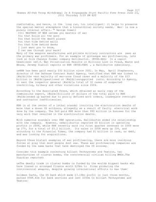 comfortable, and hence, in the long run, too intelligent¦ it helps to preserve
the special mental atmosphere that a hierarchical society needs. War¦ is now a
purely internal affair. " George Orwell
III: MASTERS OF WAR oeCome you masters of war
You that build all the guns
You that build the death planes
You that hide behind walls
You that hide behind desks
I just want you to know,
I can see through your mask?
Many of the weapons manufactures and private military contractors are seen as
the primary war profiteers. For an example of grotesque war profiteering, lets
look at Dick Cheneys former company Halliburton. (NYSE:HAL) In a report
headlined: oeU.S. War Privatization Results in Billions Lost in Fraud, Waste and
Abuse, Jeremy Scahill reports on KBR (NYSE:KBR) , a Halliburton subsidiary.
oeKBR has been paid nearly $32 billion since 2001. In May, April Stephenson,
director of the Defense Contract Audit Agency, testified that KBR was linked to
[#x2dc]the vast majority of war-zone fraud cases and a majority of the $13
billion in [#x2dc]questioned or [#x2dc]unsupported costs. According to Agency,
it sent the inspector general [#x2dc]a total of 32 cases of suspected
overbilling, bribery and other violations since 2004.
According to the Associated Press, which obtained an early copy of the
commissions report, [#x2dc]billions of dollars of the total paid to KBR
[#x2dc]ended up wasted due to poorly defined work orders, inadequate oversight
and contractor inefficiencies.
KBR is at the center of a lethal scandal involving the electrocution deaths of
more than a dozen US soldiers, allegedly as a result of faulty electrical work
done by the company. The DoD paid KBR more than $80 million in bonuses for the
very work that resulted in the electrocution deaths.
With numerous scandals over KBR operations, Halliburton ended its relationship
with the company. However, oeHalliburton reported $4 billion in operating
profits in 2008, while KBR recently said its first quarter revenues in 2009 were
up 27%, for a total of $3.2 billion. Its sales in 2008 were up 33%, and
according to the Financial Times, the company had $1 billion in cash, no debt,
and was looking for acquisitions.
Beyond these blatant examples of war profiteering, there are more insidious
forces at play that most people dont see. These war profiteering companies are
funded by the same banks that have destroyed the US economy.
Consider this example concerning Alliant Techsystems and Textron, two
manufactures of cluster bombs, the controversial civilian killing WMDs.The
Guardian reported:
oeThe deadly trade in cluster bombs is funded by the worlds biggest banks who
have loaned or arranged finance worth $20bn to firms producing the
controversial weapons, despite growing international efforts to ban them¦
Goldman Sachs, the US bank which made £3.19bn profit in just three months,
earned $588.82m for bank services and lent $250m to Alliant Techsystems and
Textron¦
Page 317
Obamas Af-Pak Troop Withdrawal Is A Propaganda Stunt Pacific Free Press June 23,
2011 Thursday 3:59 PM EST
 