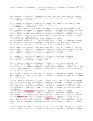 Last December 90 countries, including the UK, committed themselves to banning
cluster bombs by next year. But the US was not one of them. So far 23 countries
have ratified the convention.
Before going into further detail on how these banks make a lions share of war
profits, lets look back at the origins of these wars.
GEO-STRATEGIC OIL OPERATIONS
With all due respect to people who have been force-fed Pentagon propaganda by
the US mainstream media, any serious observer of the Iraq and Af-Pak wars knows
that these are geo-strategic conflicts based on controlling the worlds oil
supply. Anyone in the oenews media who tells you otherwise is either unaware of
what is actually going on, or is a well-paid propagandist working for the very
people who profit off of them.
ORIGINS OF THE IRAQ OCCUPATION: CHENEY ENERGY TASK FORCE
As an AlterNet report put it: oeIn January 2000, 10 days into President George
W. Bushs first term, representatives of the largest oil and energy companies
joined the new administration to form the Cheney Energy Task Force.
Secret Task Force documents that were dated March 2001, which were obtained by
Judical Watch in 2003 after a Freedom of Information Act lawsuit, contained oea
map of Iraqi oilfields, pipelines, refineries and terminals, as well as two
charts detailing Iraqi oil and gas projects? They also had:
?? a series of lists titled [#x2dc]Foreign Suitors for Iraqi Oilfield
Contracts[#x2dc] naming more than 60 companies from some 30 countries with
contracts in various stages of negotiation.
None of contracts were with American nor major British companies, and none
could take effect while the U.N. Security Council sanctions against Iraq
remained in place. Three countries held the largest contracts: China, Russia and
France " all members of the Security Council and all in a position to advocate
for the end of sanctions.
Were Saddam to remain in power and the sanctions to be removed, these contracts
would take effect, and the U.S. and its closest ally would be shut out of Iraqs
great oil bonanza.
Project Censored highlighted a Judicial Watch report that stated: oeDocumented
plans of occupation and exploitation predating September 11 confirm heightened
suspicion that U.S. policy is driven by the dictates of the energy industry.
According to Judicial Watch President, Tom Fitton, [#x2dc]These documents show
the importance of the Energy Task Force and why its operations should be open to
the public.
ORIGINS OF THE AFGHANISTAN OCCUPATION: oeSTRATEGY OF THE SILK ROUTE
Up until 9/11, oil companies, with the help of the Bush administration, were
desperately trying to work out a deal with the Taliban to build an oil pipeline
through Afghanistan. One of the worlds richest oil fields is on the eastern
shore of the Caspian sea just north of Afghanistan. The Caspian oil reserves
are of top strategic importance in the quest to control the earths remaining oil
supply. The US government developed a policy called oeThe Strategy of the Silk
Route.
The policy was designed to lock out Russia, China and Iran from the oil in this
region. This called for U.S. corporations to construct an oil pipeline running
Page 318
Obamas Af-Pak Troop Withdrawal Is A Propaganda Stunt Pacific Free Press June 23,
2011 Thursday 3:59 PM EST
 
