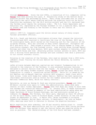 through Afghanistan. Since the mid 1990s, a consortium of U.S. companies led by
Unocal have been pursing this goal. A feasibility study of the Central Asian
pipeline project was performed by Enron. Their study concluded that as long as
the country was split among fighting warlords the pipeline could not be built.
Stability was necessary for the $4.5 billion project and the U.S. believed that
the Taliban would impose the necessary order. The U.S. State Department and
Pakistans ISI, impressed by the Taliban movement to cut a pipeline deal, agreed
to funnel arms and funding to the Taliban in their war for control of
Afghanistan.
oeUntil 1999 U.S. taxpayers paid the entire annual salary of every single
Taliban government official.
The U.S., Saudi and Pakistan intelligence alliance that created the terrorist
financing bank BCCI reunited to facilitate the rise of the Taliban. BCCI was a
US intelligence bank, which served as the financing arm for the creation of the
al-Qaida network. BCCI was involved in many covert operations throughout the
80²s and early 90²s. They played a pivotal role in arming Saddam in Iraq, the
Iran-Contra scandal, the Iran hostage crisis, even selling drugs through Manuel
Noriega and other top drug dealers. BCCI gave nuclear weapons to Pakistan, which
led to North Korea and Iran obtaining pivotal nuclear secrets as well. BCCI was
also a driving force behind the Savings and Loan scandals that were a precursor
to our current economic crisis.
Focusing on the creation of the Taliban, lets read an excerpt from a 2003 book,
oeModern Jihad: Tracing the Dollars Behind the Terror Networks, by Loretta
Napoleoni:
oeThe alliance between American capitalism and Islamist fundamentalism is not
limited to the creation of the Taliban; it also produced business ventures
designed to extract favours from the new regime. To strengthen its bargaining
power with the newly formed Islamist state, Unocal joined the Saudi Delta Oil
Corporation to create a consortium called CentGas. Delta Oil is owned by the
bin Mahfouz and al-Amoudi families [pivotal BCCI players], Saudi clans which
have strong links with Osama bin Ladens family¦. Mahfouz has been sponsoring
charitable institutions used as fronts for bin Ladens associates through the
National Commercial Bank, which his family controls¦.
Naturally, as soon as George W. Bush was elected president, Unocal and [UKs]
BP-Amoco¦ started once again to lobby the administration, among whom were
several of their former employees. Unocal knew that Bush was ready to back them
and resumed the consortium negotiations. In January 2001, it began discussions
with the Taliban, backed by members of the Bush administration among whom was
Under Secretary of State Richard Armitage, who had previously worked as a
lobbyist for Unocal. The Taliban, for their part, employed as their PR officer
in the US Laila Helms, niece of Richard Helms, former director of the CIA and
former US ambassador to Iran. In March 2001, Helms succeeded in bringing
Rahmatullah Hashami, Mullah Omars adviser, to Washington¦. As late as August
2001, meetings were held in Pakistan to discuss the pipeline business¦.
While negotiations were underway, the US was secretly making plans to invade
Afghanistan. The Bush administration and its oil sponsors were losing patience
with the Taliban; they wanted to get the Central Asian gas pipeline going as
soon as possible. The [#x2dc]strategy of the Silk Route had been resumed¦.
Page 319
Obamas Af-Pak Troop Withdrawal Is A Propaganda Stunt Pacific Free Press June 23,
2011 Thursday 3:59 PM EST
 