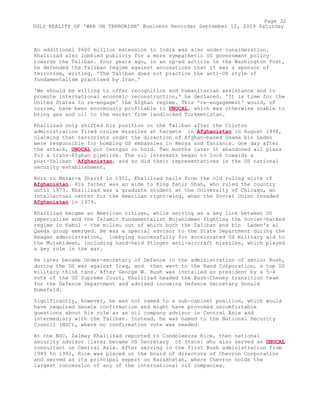 An additional $600 million extension to India was also under consideration.
Khalilzad also lobbied publicly for a more sympathetic US government policy
towards the Taliban. Four years ago, in an op-ed article in the Washington Post,
he defended the Taliban regime against accusations that it was a sponsor of
terrorism, writing, 'The Taliban does not practice the anti-US style of
fundamentalism practised by Iran.'
'We should be willing to offer recognition and humanitarian assistance and to
promote international economic reconstruction,' he declared. 'It is time for the
United States to re-engage' the Afghan regime. This 're-engagement' would, of
course, have been enormously profitable to UNOCAL, which was otherwise unable to
bring gas and oil to the market from landlocked Turkmenistan.
Khalilzad only shifted his position on the Taliban after the Clinton
administration fired cruise missiles at targets in Afghanistan in August 1998,
claiming that terrorists under the direction of Afghan-based Osama bin Laden
were responsible for bombing US embassies in Kenya and Tanzania. One day after
the attack, UNOCAL put Centgas on hold. Two months later it abandoned all plans
for a trans-Afghan pipeline. The oil interests began to look towards a
post-Taliban Afghanistan, and so did their representatives in the US national
security establishment.
Born in Mazar-e Sharif in 1951, Khalilzad hails from the old ruling elite of
Afghanistan. His father was an aide to King Zahir Shah, who ruled the country
until 1973. Khalilzad was a graduate student at the University of Chicago, an
intellectual center for the American right-wing, when the Soviet Union invaded
Afghanistan in 1979.
Khalilzad became an American citizen, while serving as a key link between US
imperialism and the Islamic fundamentalist Mujahideen fighting the Soviet-backed
regime in Kabul - the milieu out of which both the Taliban and bin Laden's al
Qaeda group emerged. He was a special advisor to the State Department during the
Reagan administration, lobbying successfully for accelerated US military aid to
the Mujahideen, including hand-held Stinger anti-aircraft missiles, which played
a key role in the war.
He later became Under-secretary of Defence in the administration of senior Bush,
during the US war against Iraq, and then went to the Rand Corporation, a top US
military think tank. After George W. Bush was installed as president by a 5-4
vote of the US Supreme Court, Khalilzad headed the Bush-Cheney transition team
for the Defence Department and advised incoming Defence Secretary Donald
Rumsfeld.
Significantly, however, he was not named to a sub-cabinet position, which would
have required Senate confirmation and might have provoked uncomfortable
questions about his role as an oil company advisor in Central Asia and
intermediary with the Taliban. Instead, he was named to the National Security
Council (NSC), where no confirmation vote was needed.
At the NSC, Zalmay Khalilzad reported to Condoleezza Rice, then national
security advisor [later became US Secretary of State] who also served as UNOCAL
consultant on Central Asia. After serving in the first Bush administration from
1989 to 1992, Rice was placed on the board of directors of Chevron Corporation
and served as its principal expert on Kazakhstan, where Chevron holds the
largest concession of any of the international oil companies.
Page 32
UGLY REALITY OF 'WAR ON TERRORISM' Business Recorder September 12, 2009 Saturday
 