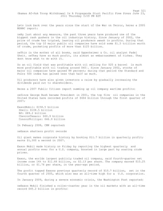 Lets look back over the years since the start of the War on Terror, heres a 2005
MSNBC report:
oeBy just about any measure, the past three years have produced one of the
biggest cash gushers in the oil industrys history. Since January of 2002, the
price of crude has tripled, leaving oil producers awash in profits. During that
period, the top 10 major public oil companies have sold some $1.5 trillion worth
of crude, pocketing profits of more than $125 billion.
oeThis is the mother of all booms, said Oppenheimer & Co. oil analyst Fadel
Gheit. oeThey have so much profit, its almost an embarrassment of riches. They
dont know what to do with it.
So an oil field that was profitable with oil selling for $20 a barrel is much
more profitable with oil trading around $60¦. Since January 2002, stocks of
major oil companies have gained 88 percent; during that period the Standard and
Poors 500 index has gained less than half as much.
Oil producers have also given investors a raise by gradually increasing the
dividends paid out to shareholders.
Heres a 2007 Public Citizen report summing up oil company wartime profits:
oeSince George Bush became President in 2001, the top five oil companies in the
United States have recorded profits of $464 billion through the first quarter of
2007:
ExxonMobil: $158.5 billion
Shell: $108.5 billion
BP: $89.2 billion
ChevronTexaco: $60.9 billion
ConocoPhillips: $46.9 billion
In Febuary 2008, CNN reported:
oeExxon shatters profit records
Oil giant makes corporate history by booking $11.7 billion in quarterly profit;
earns $1,300 a second in 2007.
Exxon Mobil made history on Friday by reporting the highest quarterly and
annual profits ever for a U.S. company, boosted in large part by soaring crude
prices.
Exxon, the worlds largest publicly traded oil company, said fourth-quarter net
income rose 14% to $11.66 billion, or $2.13 per share. The company earned $10.25
billion, or $1.76 per share, in the year-ago period.
The profit topped Exxons previous quarterly record of $10.7 billion, set in the
fourth quarter of 2005, which also was an all-time high for a U.S. corporation.
In January 2009, during a severe economic crisis, the Washington Post reported:
oeExxon Mobil finished a roller-coaster year in the oil markets with an all-time
record $45.2 billion in profits¦
Page 321
Obamas Af-Pak Troop Withdrawal Is A Propaganda Stunt Pacific Free Press June 23,
2011 Thursday 3:59 PM EST
 