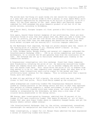 The worlds most far-flung oil giant broke its own record for corporate profits
in a year that saw oil prices climb to $147 a barrel in July¦ Exxon Mobil still
beat analysts expectations by registering $7.82 billion in profits, or $1.55 a
share, for the final quarter of the year. Exxon Mobil and Chevrons revenue
combined for 2008 exceeded the gross domestic product of all but 16 of the
worlds nations, according to Bloomberg.
Royal Dutch Shell, Europes largest oil firm¦ posted a $26.3 billion profit for
the year.
Once again, beyond these blatant examples of war profiteering, there are more
insidious forces at play that most people dont see. When you take a closer look
at the oil profits, you see the true driver and ultimate beneficiary of these
profits are none other than the same people who benefited the most from the
stock market collapse and the ensuing $23.7 trillion taxpayer oebailout.
As the Washington Post reported, the huge oil profit margins were the result of
the soaring price of a barrel of oil, reaching oe$147 a barrel in July.
The InterContinental Exchange (ICE)
In 2000, Goldman Sachs, Morgan Stanley and several oil companies oefounded the
InterContinental Exchange (ICE)¦. ICE is an online commodities and futures
marketplace. It is outside the US and operates free from the constraints of US
laws. The exchange was set up to facilitate [#x2dc]dark pool trading in the
commodities markets.
A Congressional investigation into this exchange found that these companies
were fraudulently inflating the price of oil by executing oeround-trip trades
where one company would sell shares in oil to another company who would then
sell the shares right back. This would drive the price of oil to however high
they wanted it to go to. oeNo commodity ever changes hands. But when done on an
exchange, these transactions send a price signal to the market and they
artificially boost revenue for the company. This is nothing more than a massive
fraud, pure and simple.
So when oil was selling at $147 a barrel, the actual worth was most likely
closer to half that price. Phils Stock World summed up the situation:
oeHow widespread are round-trip trades? The Congressional Research Service
looked at trading patterns in the energy sector and this is what they reported:
This pattern of trading suggests a market environment in which a significant
volume of fictitious trading could have taken place. Yet since most of the
trading is unregulated by the Government, we have only a slim idea of the
illusion being perpetrated in the energy sector.
DMS Energy, when investigated by Congress, admitted that 80 percent of its
trades in 2001 were round-trip trades. That means 80 percent of all of their
trades that year were bogus trades where no commodity changed hands, and yet the
balance sheets reflect added revenue¦
¦the InterContinental Exchange; that is, the online, nonregulated, nonaudited,
nonoversight for manipulation and fraud entity run by banks in this country¦.
Under investigation, a lawyer for J.P. Morgan Chase admitted the bank engineered
a series of round-trip trades with Enron¦.
Page 322
Obamas Af-Pak Troop Withdrawal Is A Propaganda Stunt Pacific Free Press June 23,
2011 Thursday 3:59 PM EST
 