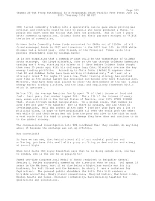 ICE¦ turned commodity trading into a speculative casino game where pricing was
notional and contracts could be sold by people who never produced a thing, to
people who didnt need the things that were not produced. And in just 5 years
after commencing operations, Goldman Sachs and their partners managed to TRIPLE
the price of commodities.
Goldman Sachs Commodity Index funds accounted for $60Bn out of $100Bn of all
formula-managed funds in 2007 and investors in the GSCI lost 15% in 2006 while
Goldman had a record year. John Dizard, of the Financial Times calls this
process [#x2dc]date rape by Goldman Sachs¦
It is not surprising that a commodity scam would be the cornerstone of Goldman
Sachs strategy. CEO Lloyd Blankfein, rose to the top through Goldmans commodity
trading arm J Aron, starting his career at J Aron before Goldman Sachs bought
them over 25 years ago. With his colleague Gary Cohn, Blankfein oversaw the key
energy trading portfolio. According to Chris Cook: [#x2dc]It appears clear
that BP and Goldman Sachs have been working collaboratively " at least at a
strategic level " for maybe 15 years now. Their trading strategy has evolved
over time as the global market has developed and become ever more financialised.
Moreover, they have been well placed to steer the development of the key global
energy market trading platform, and the legal and regulatory framework within
which it operates¦.
Before ICE, the average American family spent 7% of their income on food and
fuel. Last year, that number topped 20%. Thats 13% of the incomes of every
man, woman and child in the United States of America, over $1Tn EVERY SINGLE
YEAR, stolen through market manipulation. On a global scale, that number is
over $4Tn per year " 80 Madoffs! Why is there no outrage, why are there no
investigations. Well the answer is the same " $4Tn per year buys you a lot of
political clout, it pays to have politicians all over the world look the other
way while GS and their merry men rob from the poor and give to the rich on such
a vast scale that its hard to grasp the damage they have done and continue to do
to the global economy.
The congressional investigation into ICE concluded that they couldnt do anything
about it because the exchange was set up offshore.
How convenient!
So here we can see, that behind almost all of our societal problems and
suffering, you have this small elite group profiting on destruction and misery
at record highs.
When Gold Sachs CEO Llyod Blankfien says that he is doing oeGods work, one has
to wonder, who is the God he is praying to?
Famed two-time Congressional Medal of Honor recipient US Brigadier General
Smedley D. Butler accurately summed up the situation when he said: oeI spent 33
years in the Marines, most of my time being a high-class muscle man for big
business, for Wall Street and the bankers. In short, I was a racketeer for
Capitalism¦. The general public shoulders the bill. This bill renders a
horrible accounting. Newly placed gravestones, Mangled bodies. Shattered minds.
Broken hearts and homes. Economic instability. Back-breaking taxation for
generations and generations.
Page 323
Obamas Af-Pak Troop Withdrawal Is A Propaganda Stunt Pacific Free Press June 23,
2011 Thursday 3:59 PM EST
 