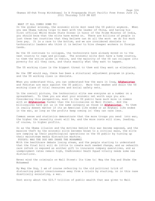 WHAT IT ALL COMES DOWN TO¦
In the global economy, the economic elite dont need the US public anymore. When
you see Obama taking trips to meet with the leader of China, and having his
first official White House State Dinner in honor of the Prime Minster of India,
you should know that the elite have moved on. There are billions of people in
just these two countries that they believe can do all the work we do for much
less pay. It is a race to the bottom, and we are considered obsolete to
technocratic leaders who think it is better to hire cheaper workers in foreign
lands.
As the US continues to collapse, the technocrats have already moved on to the
next country to rape and pillage. The economic elite dont have a home country,
to them the entire globe is theirs, and the majority of the US can collapse into
poverty for all they care, and thats exactly what they want to happen.
The US working class is the biggest threat to them and they want us eliminated.
As the IMF would say, there has been a structural adjustment program in place,
and the US working class is obsolete.
When you understand this, you can understand how the wars in Iraq, Afghanistan
and Pakistan are wars against the US public. Wars that weaken and drain the US
working class of vital resources and social safety nets.
In the overall picture, the technocratic elite see everyone as a number on a
spreadsheet. To them you are what your economic net worth says you are.
Considering this perspective, most in the US public have much more in common
with an Afghanistan farmer than the billionaires on Wall Street. And the
billionaires have put us in the same category as those in Afghanistan. To them
it really doesnt matter if its an American life ended or an Afghani life ended
in the war, as long as the profits keep coming in¦ they can care less.
Common sense and statistics demonstrate that the more troops you send into war,
the higher the causality count will be, and the more costs will rise, leading,
of course, to higher profits.
So as the Obama illusion and the motives behind this war become exposed, and the
massive theft by the economic elite becomes known to a critical mass, the elite
are ramping up their psychological operations on the US public by turning up
their mainstream media distraction machine.
PSYOPS: WAG THE DOG AND SHAKE THE MOHAMMED
With the healthcare debate losing steam, and the people starting to understand
that the final bill will do little to create much needed change, and as oehealth
care reform is exposed as another gift to insurance company executives, and as
unemployment rates remain high, theEconomic Death Squad vitally needs some new
distractions.
Never mind the criminals on Wall Street: Its time to¦ Wag the Dog and Shake the
Mohammed
By Wag the Dog, I am of course referring to the old political trick of
distracting public consciousness away from a crisis by starting, or in this case
drastically escalating, a war.
Dont worry about the $23.7 trillion of public wealth that was given to Wall
Page 324
Obamas Af-Pak Troop Withdrawal Is A Propaganda Stunt Pacific Free Press June 23,
2011 Thursday 3:59 PM EST
 