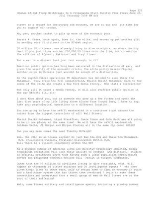 Street as a reward for destroying the economy, we are at war and its time for
you to support our troops.
Ah, yes, another racket to pile up more of the economic poor.
Barack W. Obama, once again, bows to¦ the elite¦ and serves up yet another gift
by sending more US citizens to the Af-Pak region.
50 million US citizens are already living in dire straights, so whats the big
deal if you just throw another 220,000 US lives onto the fire, not to mention
the millions of Afghani, Pakistani and Iraqi lives.
But a war in a distant land just isnt enough, is it?
American public opinion has long been saturated in the distraction of war, and
given the severity of the economic crisis, the elite policy makers figured
another surge in Eurasia just wouldnt be enough of a distraction.
So the psychological operations PR department has decided to also Shake the
Muhammad. Yes, bring the 9/11 oemastermind, Khalid Sheikh Mohammed, back to the
scene of the crime and create a New York media frenzy. Now thats a distraction!
Not only will it cause a media frenzy, it will also reaffirm public opinion in
the war effort¦ win, win!
I dont know about you, but as someone who grew up a New Yorker and spent the
last five years of my life living three blocks from Ground Zero, I have to say,
take your psychological operations to a different location.
You are going to have the oe9/11 mastermind in a courtroom right around the
corner from the biggest terrorists of all¦ Wall Street.
Khalid Sheikh Mohammed, Llyod Blankfien, Jamie Dimon and John Mack are all going
to be in one place, at the same time! We will have the oe9/11 mastermind,
Goldman Sachs, JP Morgan and Morgan Stanley all in the same zip code¦ HELLO!
Can you say here comes the next Timothy McVeigh?
Yes, the USA¦ is an insane asylum! So just Wag the Dog and Shake the Mohammed.
U.S. Insurgency: Violent, Strategic Dislocation Within U.S.
Will there be a violent insurgency within the US?
As a growing number of American lives are directly negatively impacted, media
propaganda operations will lose their ability to confuse and distract. Studies
of societal breakdowns prove that having such a large population experiencing
severe and prolonged economic decline will result in violent outbrakes.
Other than the 50 million US civilians living in dire straights, what will
happen as thousands of bitter soldiers and US intelligence agents " who have
given their lives to these wars, only to return home to find an economy in ruins
and a healthcare system that has thrown them overboard " begin to make these
connections and understand that a small group of men on Wall Street are at the
root of their suffering?
Well, some former military and intelligence agents, including a growing number
Page 325
Obamas Af-Pak Troop Withdrawal Is A Propaganda Stunt Pacific Free Press June 23,
2011 Thursday 3:59 PM EST
 