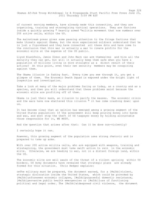 of current serving members, have already made this connection, and they are
organizing, training and strategizing tactical operations. They are factions
inside a quickly growing " heavily armed "militia movement that now numbers over
200 active cells, within the US.
The mainstream press gives some passing attention to the fringe factions that
make threats against Obama, but the more experienced soldiers understand that he
is just a figurehead and they have connected all these dots and have come to
the conclusion that this war is actually a war to create profits for the
economic elite at the expense of the US public.
Llyod Blankfein, Jamie Dimon and John Mack can arm themselves and hire all the
security they can get, but will it actually keep them safe when you have a
population of millions living in dire straights as a direct result of their
actions? At this point, even their own security members may be conspiring
against them.
The Obama illusion is fading fast. Every time you see through it, you get a
glimpse of them. The Economic Death Squad is exposed under the bright light of
inspection and investigation.
Take a look at many of the major problems facing us today, as a country and as a
species, and then you will understand that these problems exist because the
economic elite are profiting off of them.
Obama is just their mask, an illusion to pacify the masses. The economic crisis
and the wars have now shattered this illusion " it has come crashing down¦ upon
us.
It has become clear that an opinion has emerged among a growing segment of the
United States population: If the government will keep pouring money into banks
and war, and wont stop the theft of US taxpayer money by holding accountable
those responsible for it, WE MUST.
And the question that arises after that: Can it be done non-violently?
I certainly hope it can.
However, this growing segment of the population uses strong rhetoric and is
prepared to take up arms.
With over 200 active militia cells, who are equipped with weapons, training and
strategizing, the government must take swift action to rein in the economic
elite. Otherwise, we are heading to war, not in a distant foreign land, within
the US.
The economic elite are well aware of the threat of a violent uprising within US
borders. US Army documents have revealed that strategic plans are already
formed for this situation. Chris Hedges explains:
oeThe military must be prepared, the document warned, for a [#x2dc]violent,
strategic dislocation inside the United States, which could be provoked by
[#x2dc]unforeseen economic collapse, [#x2dc]purposeful domestic resistance,
[#x2dc]pervasive public health emergencies or [#x2dc]loss of functioning
political and legal order. The [#x2dc]widespread civil violence, the document
Page 326
Obamas Af-Pak Troop Withdrawal Is A Propaganda Stunt Pacific Free Press June 23,
2011 Thursday 3:59 PM EST
 