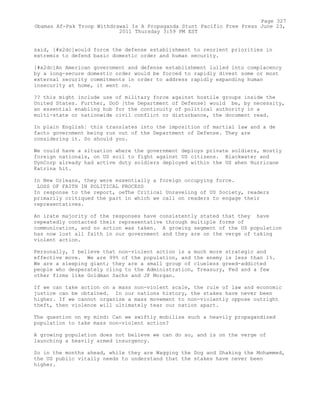 said, [#x2dc]would force the defense establishment to reorient priorities in
extremis to defend basic domestic order and human security.
[#x2dc]An American government and defense establishment lulled into complacency
by a long-secure domestic order would be forced to rapidly divest some or most
external security commitments in order to address rapidly expanding human
insecurity at home, it went on.
?? this might include use of military force against hostile groups inside the
United States. Further, DoD [the Department of Defense] would be, by necessity,
an essential enabling hub for the continuity of political authority in a
multi-state or nationwide civil conflict or disturbance, the document read.
In plain English¦ this translates into the imposition of martial law and a de
facto government being run out of the Department of Defense. They are
considering it. So should you.
We could have a situation where the government deploys private soldiers, mostly
foreign nationals, on US soil to fight against US citizens. Blackwater and
DynCorp already had active duty soldiers deployed within the US when Hurricane
Katrina hit.
In New Orleans, they were essentially a foreign occupying force.
LOSS OF FAITH IN POLITICAL PROCESS
In response to the report, oeThe Critical Unraveling of US Society, readers
primarily critiqued the part in which we call on readers to engage their
representatives.
An irate majority of the responses have consistently stated that they have
repeatedly contacted their representative through multiple forms of
communication, and no action was taken. A growing segment of the US population
has now lost all faith in our government and they are on the verge of taking
violent action.
Personally, I believe that non-violent action is a much more strategic and
effective move. We are 99% of the population, and the enemy is less than 1%.
We are a sleeping giant; they are a small group of clueless greed-addicted
people who desperately cling to the Administration, Treasury, Fed and a few
other firms like Goldman Sachs and JP Morgan.
If we can take action on a mass non-violent scale, the rule of law and economic
justice can be obtained. In our nations history, the stakes have never been
higher. If we cannot organize a mass movement to non-violently oppose outright
theft, then violence will ultimately tear our nation apart.
The question on my mind: Can we swiftly mobilize such a heavily propagandized
population to take mass non-violent action?
A growing population does not believe we can do so, and is on the verge of
launching a heavily armed insurgency.
So in the months ahead, while they are Wagging the Dog and Shaking the Mohammed,
the US public vitally needs to understand that the stakes have never been
higher.
Page 327
Obamas Af-Pak Troop Withdrawal Is A Propaganda Stunt Pacific Free Press June 23,
2011 Thursday 3:59 PM EST
 