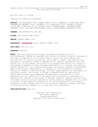 And the clock is ticking . . .
Newstex ID: ATFR-5311-105619414
SUBJECT: US PRESIDENTS (90%); ARMED FORCES (89%); CAMPAIGNS & ELECTIONS (88%);
INFORMATION WARFARE (78%); TALIBAN (77%); ELECTIONS (73%); VOTERS & VOTING
(73%); WAR & CONFLICT (72%); STRIKES (65%); SURVEILLANCE & RECONNAISSANCE
AIRCRAFT (63%); MILITARY SURVEILLANCE (63%); SURVEILLANCE TECHNOLOGY (60%)
COMPANY: HALLIBURTON CO; KBR INC.
TICKER: HAL (NYSE); KBR (NYSE)
PERSON: BARACK OBAMA (95%)
GEOGRAPHIC: AFGHANISTAN (95%); UNITED STATES (93%)
LOAD-DATE: June 24, 2011
LANGUAGE: ENGLISH
NOTES: The views expressed on blogs distributed by Newstex and its
re-distributors ("Blogs on Demand®") are solely the author's and not necessarily
the views of Newstex or its re-distributors. Posts from such authors are
provided "AS IS", with no warranties, and confer no rights. The material and
information provided in Blogs on Demand® are for general information only and
should not, in any respect, be relied on as professional advice. No content on
such Blogs on Demand® is "read and approved" before it is posted. Accordingly,
neither Newstex nor its re-distributors make any claims, promises or guarantees
about the accuracy, completeness, or adequacy of the information contained
therein or linked to from such blogs, nor take responsibility for any aspect of
such blog content. All content on Blogs on Demand® shall be construed as
author-based content and commentary. Accordingly, no warranties or other
guarantees will be offered as to the quality of the opinions, commentary or
anything else offered on such Blogs on Demand®. Reader's comments reflect their
individual opinion and their publication within Blogs on Demand® shall not infer
or connote an endorsement by Newstex or its re-distributors of such reader's
comments or views. Newstex and its re-distributors expressly reserve the right
to delete posts and comments at its and their sole discretion.
PUBLICATION-TYPE: Web Blog
Copyright 2011 Newstex LLC
All Rights Reserved
Newstex Web Blogs
Copyright 2011 Pacific Free Press
Page 328
Obamas Af-Pak Troop Withdrawal Is A Propaganda Stunt Pacific Free Press June 23,
2011 Thursday 3:59 PM EST
 
