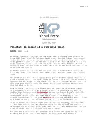120 of 214 DOCUMENTS
Kabulpress.org
April 11, 2010
Pakistan: In search of a strategic death
LENGTH: 1216 words
An Afghan journalist explores the new great game in Central Asia between the
U.S., NATO Iran, Iraq, the Taliban, Saudi Arabia, Russia, China, Pakistan and
India. The Inuit of the Arctic had a clever technique for hunting wolves. They
would plant a bloody knife in the snow. Lured by the smell of blood, the wolves
would approach the knife and lick the blade, cutting their tongues. Without
realizing that they were drinking their own blood, wolves would continue licking
until they had bled to
An Afghan journalist explores the new great game in Central Asia between the
U.S., NATO Iran, Iraq, the Taliban, Saudi Arabia, Russia, China, Pakistan and
India.
The Inuit of the Arctic had a clever technique for hunting wolves. They would
plant a bloody knife in the snow. Lured by the smell of blood, the wolves would
approach the knife and lick the blade, cutting their tongues. Without realizing
that they were drinking their own blood, wolves would continue licking until
they had bled to death.
Back in 1980s, the Pakistani military adopted a doctrine of strategic depth.
This doctrine is proving to be a hunter's knife for Pakistan. The doctrine
implies that Pakistan needs Afghanistan as backyard beyond India's reach. The
Afghan-India nexus dominating the military's mind is evident from a recent
interaction General Kayani had with media recently. On February 1, he told
foreign correspondents: '"We want Afghanistan to be our strategic depth'. In two
days time, he was telling Pakistani journalists: 'I am India-centric.'
It is in search of strategic depth that the Pakistan military, post-September
11, has been hunting with the American hound and running with Taliban hare.
Definitely not an easy position. That Pakistan's military establishment has not
given up Jihadi assets is evident from media reports.
Woe unto the missing Saudi billionaire! He disturbed the order the Pakistani
military had established in the region. No matter with what horrible
Page 329
 