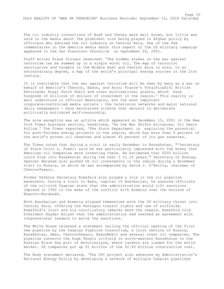 The oil industry connections of Bush and Cheney were well known, but little was
said in the media about the prominent role being played in Afghan policy by
officials who advised the oil industry on Central Asia. One of the few
commentaries in the America media about this aspect of the US military campaign
appeared in the San Francisco Chronicle on September 26, 2001.
Staff writer Frank Viviano observed: 'The hidden stakes in the war against
terrorism can be summed up in a single word: oil. The map of terrorist
sanctuaries and targets in the Middle East and Central Asia is also, to an
extraordinary degree, a map of the world's principal energy sources in the 21st
century.
It is inevitable that the war against terrorism will be seen by many as a war on
behalf of America's Chevron, Exxon, and Arco; France's TotalFinaElf; British
Petroleum; Royal Dutch Shell and other multinational giants, which have
hundreds of billions of dollars of investment in the region.' This reality is
well understood in official Washington, but the most important
corporate-controlled media outlets - the television networks and major national
daily newspapers - have maintained silence that amounts to deliberate
politically motivated self-censorship.
The sole exception was an article which appeared on December 15, 2001 in the New
York Times business section, headlined, 'As the War Shifts Alliances, Oil Deals
Follow.' The Times reported, 'The State Department is exploring the potential
for post-Taliban energy projects in the region, which has more than 6 percent of
the world's proven oil reserves and almost 40 percent of its gas reserves.
The Times noted that during a visit in early December to Kazakhstan, "'Secretary
of State Colin L. Powell said he was particularly impressed with the money that
American oil companies were investing there. He estimated that $200 billion
could flow into Kazakhstan during the next 5 to 10 years." Secretary of Energy,
Spencer Abraham also pushed US oil investments in the region during a November
visit to Russia, on which he was accompanied by David J. O'Reilly, chairman of
ChevronTexaco.
Former Defence Secretary Rumsfeld also played a role in the oil pipeline
maneuvers. During a visit to Baku, capital of Azerbaijan, he assured officials
of the oil-rich Caspian state that the administration would lift sanctions
imposed in 1992 in the wake of the conflict with Armenia over the enclave of
Nagorno-Karabakh.
Both Azerbaijan and Armenia aligned themselves with the US military thrust into
Central Asia, offering the Pentagon transit rights and use of airfields.
Rumsfeld's visit and his conciliatory remarks were the reward. Rumsfeld told
President Haydar Aliyev that the administration had reached an agreement with
congressional leaders to waive the sanctions.
The White House released a statement hailing the official opening of the first
new pipeline by the Caspian Pipeline Consortium, a joint venture of Russia,
Kazakhstan, Oman, ChevronTexaco, ExxonMobil and several other oil companies. The
pipeline connects the huge Tengiz oilfield in north-western Kazakhstan to the
Russian Black Sea port of Novorossiysk, where tankers are loaded for the world
market. US companies put up $1 billion of the $2.65 billion construction cost.
The Bush statement declared, 'The CPC project also advances my Administration's
National Energy Policy by developing a network of multiple Caspian pipelines
Page 33
UGLY REALITY OF 'WAR ON TERRORISM' Business Recorder September 12, 2009 Saturday
 