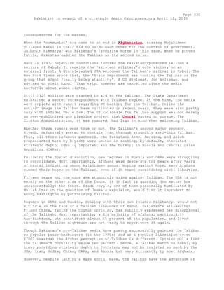 consequesnces for the masses.
When the 'communist' era came to an end in Afghanistan, warring Mujahideen
pillaged Kabul in their bid to outdo each other for the control of government.
Gulbadin Hikmatyar was Pakistan's favourite horse in this race. When he proved
futile, Pakistan saddled the Taliban as its second horse.
Back in 1997, objective conditions favored the Pakistan-sponsored Taliban's
seizure of Kabul. It remains the Pakistani military's sole victory on an
external front. A disinterested USA welcomed the Taliban's arrival in Kabul. The
New York Times wrote that, the 'State Department was touting the Taliban as the
group that might finally bring stability'. A US diplomat, Jon Holtzman, was
advised to visit Kabul. That trip, however was cancelled after the media
kerfuffle about women rights.
Still $125 million were granted in aid to the Taliban. The State Department
maintained a secret correspondence with Taliban regime. At the time, the media
were replete with rumors regarding US-backing for the Taliban. Unlike the
anti-US image the Taliban have cultivated in recent years, they were also pretty
cozy with infidel Uncle Sam. The US rationale for Taliban support was not merely
an over-publicized gas pipeline project that Unocal wanted to pursue. The
Clinton Administration, it was rumored, had Iran in mind when welcoming Taliban.
Whether these rumors were true or not, the Taliban's second major sponsor,
Riyadh, definitely wanted to contain Iran through staunchly anti-Shia Taliban.
Thus, all three infamous partners, the Pakistani Army, America, and Allah
(represented here by Riyadh) were united in seeking, by default, cherished
strategic depth. Equally important was the turmoil in Russia and Central Asian
Republics (CARs).
Following the Soviet dissolution, new regimes in Russia and CARs were struggling
to consolidate. Most importantly, Afghans were desperate for peace after years
of brutal infighting among Mujahideen gangs. Hoping against hope, many Afghans
pinned their hopes on the Taliban, even if it meant sacrificing civil liberties.
Fifteen years on, the odds are stubbornly going against Taliban. The USA is not
merely on the other side of the fence, it in fact is guarding (no matter how
unsuccessfully) the fence. Saudi royals, one of them personally humiliated by
Mullah Omar on the question of Osama's expulsion, would find it imprudent to
annoy Washington by patronizing Taliban.
Regimes in CARs and Russia, dealing with their own Islamic militancy, would not
sit idle in the face of a Taliban take-over of Kabul. Pakistan's all-weather
friend China, facing the Uighur uprising, has publicly expressed her disapproval
of the Taliban. Most importantly, a big majority of Afghans, particularly
non-Pashtuns, who constitute almost 55 percent of the population, and lived
through the Taliban nightmare are not ready to experience it again.
Though Pakistan's pro-Taliban media have pretty successfully painted the Taliban
as popular peace-harbingers (in the 1990s) and as a popular liberation force
(2001 onwards) the Afghan perception of Taliban is different. Opinion polls find
the Taliban's popularity below ten percent. Hence, a Taliban march on Kabul, by
proxy providing strategic depth to Pakistan, may not be resisted so much by the
USA, Iran, India, China, CARs, and Russia but very stridently by most Afghans.
However, despite lacking a mass social base, the Taliban have the advantage of
Page 330
Pakistan: In search of a strategic death Kabulpress.org April 11, 2010
 