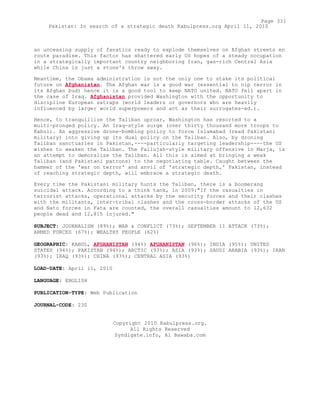 an unceasing supply of fanatics ready to explode themselves on Afghan streets en
route paradise. This factor has shattered early US hopes of a steady occupation
in a strategically important country neighboring Iran, gas-rich Central Asia
while China is just a stone's throw away.
Meantime, the Obama administration is not the only one to stake its political
future on Afghanistan. The Afghan war is a good war (essential to nip terror in
its Afghan bud) hence it is a good tool to keep NATO united. NATO fell apart in
the case of Iraq. Afghanistan provided Washington with the opportunity to
discipline European satraps (world leaders or governors who are heavily
influenced by larger world superpowers and act as their surrogates-ed.).
Hence, to tranquillize the Taliban uproar, Washington has resorted to a
multi-pronged policy. An Iraq-style surge (over thirty thousand more troops to
Kabul). An aggressive drone-bombing policy to force Islamabad (read Pakistani
military) into giving up its dual policy on the Taliban. Also, by droning
Taliban sanctuaries in Pakistan,----particularly targeting leadership----the US
wishes to weaken the Taliban. The Fallujah-style military offensive in Marja, is
an attempt to demoralize the Taliban. All this is aimed at bringing a weak
Taliban (and Pakistani patrons) to the negotiating table. Caught between the
hammer of the 'war on terror' and anvil of 'strategic depth,' Pakistan, instead
of reaching strategic depth, will embrace a strategic death.
Every time the Pakistani military hunts the Taliban, there is a boomerang
suicidal attack. According to a think tank, in 2009:"If the casualties in
terrorist attacks, operational attacks by the security forces and their clashes
with the militants, inter-tribal clashes and the cross-border attacks of the US
and Nato forces in Fata are counted, the overall casualties amount to 12,632
people dead and 12,815 injured."
SUBJECT: JOURNALISM (89%); WAR & CONFLICT (73%); SEPTEMBER 11 ATTACK (73%);
ARMED FORCES (67%); WEALTHY PEOPLE (62%)
GEOGRAPHIC: KABUL, AFGHANISTAN (94%) AFGHANISTAN (96%); INDIA (95%); UNITED
STATES (94%); PAKISTAN (94%); ARCTIC (93%); ASIA (93%); SAUDI ARABIA (93%); IRAN
(93%); IRAQ (93%); CHINA (93%); CENTRAL ASIA (93%)
LOAD-DATE: April 11, 2010
LANGUAGE: ENGLISH
PUBLICATION-TYPE: Web Publication
JOURNAL-CODE: 230
Copyright 2010 Kabulpress.org.
All Rights Reserved
Syndigate.info, Al Bawaba.com
Page 331
Pakistan: In search of a strategic death Kabulpress.org April 11, 2010
 