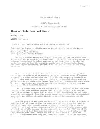 121 of 214 DOCUMENTS
Phil's Stock World
December 8, 2009 Tuesday 3:10 AM EST
Climate, Oil, War, and Money
BYLINE: ilene
LENGTH: 1321 words
Dec. 8, 2009 (Phil's Stock World delivered by Newstex) --
James Kunstler writes on climate-gate as another distraction on the way to
societal collapse. - Ilene
Climate, Oil, War, and Money
Courtesy of James Howard Kunstler
Against a greater welter and flow of incoherence jerking the nation this
way and that way en route to collapse comes "ClimateGate," the latest excuse for
screaming knuckleheads to defend what has already been lost. It is also yet
another distraction from the emergency agenda that the United States faces -
namely the urgent re-scaling, re-localizing, and de-globalizing of our daily
activities.
What seems to be at stake for the knuckleheads is their identity, their
idea of what it means to be an American, which boils down to being an organism
so specially blessed and entitled that it is excused from paying attention to
reality. There were no doubt plenty of counterparts among the Mayans when the
weather changed and their crops failed, and certainly the Romans had their share
of identity psychotics who doubted reality even when Alaric the Visigoth was
hoisting off their household treasure.
Reality doesnt care if we are on-board with its mandates or not. The human
race has to get with whatever program reality is serving up at a particular
time. Are we shocked to learn that scientists fight among themselves and cheat
as much as congressmen? Does that really change the relationships we understand
about parts-per-million of carbon dioxide in the earths atmosphere and the
weather?
What the people of the world can do or will do about a change in climate is
something else. My guess is that the undertow of entropy is now too great to
provoke any meaningful unified change in behavior. The collapse of the US
economy is too close to the horizon, and the so-called developing nations will
have problems equally severe. In the meantime, it is unlikely that any of the
major players will burn less coal and oil, or not cheat on each other even if
they pledge to burn less. People who are not knuckleheads will make the
practical arrangements that they can. These will, by definition, be localized,
Page 332
 