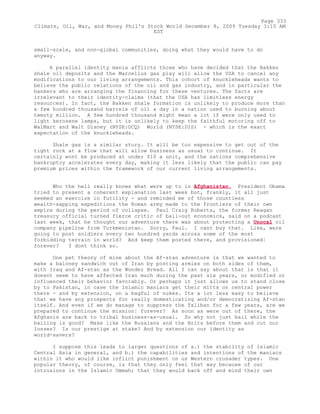 small-scale, and non-global communities, doing what they would have to do
anyway.
A parallel identity mania afflicts those who have decided that the Bakken
shale oil deposits and the Marcellus gas play will allow the USA to cancel any
modifications to our living arrangements. This cohort of knuckleheads wants to
believe the public relations of the oil and gas industry, and in particular the
bankers who are arranging the financing for these ventures. The facts are
irrelevant to their identity-claims (that the USA has limitless energy
resources). In fact, the Bakken shale formation is unlikely to produce more than
a few hundred thousand barrels of oil a day in a nation used to burning about
twenty million. A few hundred thousand might mean a lot if were only used to
light kerosene lamps, but it is unlikely to keep the faithful motoring off to
WalMart and Walt Disney (NYSE:DCQ) World (NYSE:DIS) - which is the exact
expectation of the knuckleheads.
Shale gas is a similar story. It will be too expensive to get out of the
tight rock at a flow that will allow business as usual to continue. It
certainly wont be produced at under $10 a unit, and the nations comprehensive
bankruptcy accelerates every day, making it less likely that the public can pay
premium prices within the framework of our current living arrangements.
Who the hell really knows what were up to in Afghanistan. President Obama
tried to present a coherent explanation last week but, frankly, it all just
seemed an exercise in futility - and reminded me of those countless
wealth-sapping expeditions the Roman army made to the frontiers of their own
empire during the period of collapse. Paul Craig Roberts, the former Reagan
treasury official turned fierce critic of bail-out economics, said on a podcast
last week, that he thought our adventure there was about protecting a Unocal oil
company pipeline from Turkmenistan. Sorry, Paul. I cant buy that. Like, were
going to post soldiers every two hundred yards across some of the most
forbidding terrain in world? And keep them posted there, and provisioned¦
forever? I dont think so.
One pet theory of mine about the Af-stan adventure is that we wanted to
make a baloney sandwich out of Iran by posting armies on both sides of them,
with Iraq and Af-stan as the Wonder Bread. All I can say about that is that it
doesnt seem to have affected Iran much during the past six years, or modified or
influenced their behavior favorably. Or perhaps it just allows us to stand close
by to Pakistan, in case the Islamic maniacs get their mitts on central power
there - and by extension, on a bagful of nukes. Its a lot less easy to believe
that we have any prospects for really domesticating and/or democratizing Af-stan
itself. And even if we do manage to suppress the Taliban for a few years, are we
prepared to continue the mission¦ forever? As soon as were out of there, the
Afghanis are back to tribal business-as-usual. So why not just bail while the
bailing is good? Make like the Russians and the Brits before them and cut our
losses? Is our prestige at stake? And by extension our identity as
world-savers?
I suppose this leads to larger questions of a.) the stability of Islamic
Central Asia in general, and b.) the capabilities and intentions of the maniacs
within it who would like inflict punishment on us Western crusader types. One
popular theory, of course, is that they only feel that way because of our
intrusions in the Islamic Ummah; that they would back off and mind their own
Page 333
Climate, Oil, War, and Money Phil's Stock World December 8, 2009 Tuesday 3:10 AM
EST
 