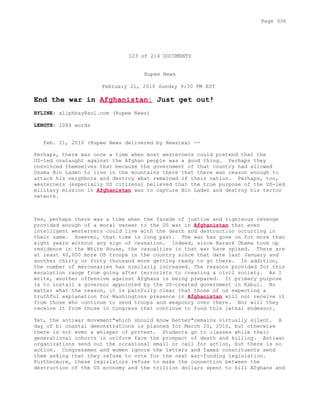 123 of 214 DOCUMENTS
Rupee News
February 21, 2010 Sunday 9:30 PM EST
End the war in Afghanistan: Just get out!
BYLINE: aliphbay@aol.com (Rupee News)
LENGTH: 1084 words
Feb. 21, 2010 (Rupee News delivered by Newstex) --
Perhaps, there was once a time when most westerners could pretend that the
US-led onslaught against the Afghan people was a good thing. Perhaps they
convinced themselves that because the government of that country had allowed
Osama Bin Laden to live in the mountains there that there was reason enough to
attack his neighbors and destroy what remained of their nation. Perhaps, too,
westerners (especially US citizens) believed that the true purpose of the US-led
military mission in Afghanistan was to capture Bin Laden and destroy his terror
network.
Yes, perhaps there was a time when the facade of justice and righteous revenge
provided enough of a moral veneer to the US war in Afghanistan that even
intelligent westerners could live with the death and destruction occurring in
their name. However, that time is long past. The war has gone on for more than
eight years without any sign of cessation. Indeed, since Barack Obama took up
residence in the White House, the casualties in that war have spiked. There are
at least 40,000 more US troops in the country since that date last January and
another thirty or forty thousand more getting ready to go there. In addition,
the number of mercenaries has similarly increased. The reasons provided for this
escalation range from going after terrorists to creating a civil society. As I
write, another offensive against Afghans is being prepared. It primary purpose
is to install a governor appointed by the US-created government in Kabul. No
matter what the reason, it is painfully clear that those of us expecting a
truthful explanation for Washingtons presence in Afghanistan will not receive it
from those who continue to send troops and weaponry over there. Nor will they
receive it from those in Congress that continue to fund this lethal endeavor.
Yet, the antiwar movement"which should know better"remains virtually silent. A
day of bi coastal demonstrations is planned for March 20, 2010, but otherwise
there is not even a whisper of protest. Students go to classes while their
generational cohorts in uniform face the prospect of death and killing. Antiwar
organizations send out the occasional email or call for action, but there is no
action. Congressmen and women ignore the letters and faxes constituents send
them asking that they refuse to vote for the next war-funding legislation.
Furthermore, these legislators refuse to make the connection between the
destruction of the US economy and the trillion dollars spent to kill Afghans and
Page 336
 