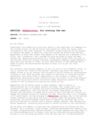 124 of 214 DOCUMENTS
The Nation (Pakistan)
August 5, 2009 Wednesday
ARTICLE: Afghanistan: for winning the war
SECTION: NATIONWIDE INTERNATIONAL NEWS
LENGTH: 1153 words
By I.M. Mohsin
Predictably July ended up as the worst month in the eight-year old campaign for
the foreign forces. As the US forces have spread out after the surge, their
vulnerability also grew. Moreover it indicates intense planning by the Taliban
to agonise the enemy. In addition, they also seized one marine from Paktika.
Regardless of their own losses, they appear to be sending out a message to all.
First, that 'occupation' can't succeed as they are bound to defy the same.
Second, the coming elections would be a 'fraud' which would offer old wine in
new bottles. They have already launched a propaganda campaign urging Afghans to
stay away from casting of votes. As such their mission is well-defined and it
seems to enjoy the whole-hearted backing of their ilk as per the local
traditions.
The Centcom's new strategy appears, so far, to rest on four elements. First, to
try to inflate the 'boots on the ground'. Petraeus also wants the number of
Afghan forces to go up. Second, the attitude of the US forces etc should become
friendly so that they can guard vast swaths of territory to frustrate Taliban
operations. This would offer an opportunity to the soldiers to adopt a new
approach by maintaining a warm interaction with the locals to win them goodwill.
Third, this would also lead to consistent combat operations against the enemy
instead of the firefights utilised by the forces so far.
Apparently the US forces, being in small numbers, used to resort to
indiscriminate use of air-power against the enemy. This always led to the
scandalous killings of innocent civilians including women/children which
provoked condemnation, even from Karzai. No wonder, many people joined the
Taliban over the years to avenge the killing of their kith and kin. Fourth, to
damage the Taliban' sources of funding. Of late, there has been a lot of hubbub
in US and EU about the new strategy in Afghanistan, perhaps, due to the heaviest
losses suffered in July while the start of August shows the worrying trend
continuing. As United Kingdom scaled down its operation, Miliband had to use
political pep-talk to justify such a drastic change. However, new charades are
being, generally, floated by politicians to soften the blow to the 'war-effort'.
UK now wants the Afghans to take over the responsibility of killing the 'bad
Taliban'. As a corollary, 'good Taliban' should be approached and offered a sop
of power. Foreign Minister Bernard Kouchner of France repeated the same logic in
an interview/Monday with Le Figaro. Such tactics advocated by Karzai/Pakistan
earlier on are now being perceived to be the best way out. Richard Holbrooke
Page 339
 