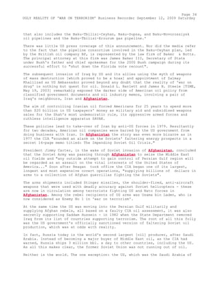 that also includes the Baku-Tbilisi-Ceyhan, Baku-Supsa, and Baku-Novorossiysk
oil pipelines and the Baku-Tbilisi-Erzurum gas pipeline.'
There was little US press coverage of this announcement. Nor did the media refer
to the fact that the pipeline consortium involved in the Baku-Ceyhan plan, led
by the British oil company BP, is represented by the law firm of Baker & Botts.
The principal attorney at this firm was James Baker III, Secretary of State
under Bush's father and chief spokesman for the 2000 Bush campaign during its
successful effort to "shut down the Florida vote recount".
The subsequent invasion of Iraq by US and its allies using the myth of weapons
of mass destruction [which proved to be a hoax] and appointment of Zalmay
Khalilzad as US Ambassador proved beyond any doubt that the reality of 'war on
drug' is nothing but quest for oil. Donald L. Barlett and James B. Steele [TIME,
May 19, 2003] remarkably exposed the darker side of American oil policy from
classified government documents and oil industry memos, involving a pair of
Iraq's neighbours, Iran and Afghanistan.
The aim of controlling Iranian oil forced Americans for 25 years to spend more
than $20 billion in US taxpayers' money as military aid and subsidised weapons
sales for the Shah's most undemocratic rule, its oppressive armed forces and
ruthless intelligence apparatus SAVAK.
These policies lead to take-over of Iran by anti-US forces in 1979. Resultantly
for two decades, American oil companies were barred by the US government from
doing business with Iran. In Afghanistan the story was even more bizarre as in
1977 the CIA "sounded an alarm on the Soviets' faltering energy prospects in a
secret 14-page memo titled: The Impending Soviet Oil Crisis."
President Jimmy Carter, in the wake of Soviet invasion of Afghanistan, concluded
that the Soviet Army was passing through Afghanistan to seize the Middle East
oil fields and "any outside attempt to gain control of Persian Gulf region will
be regarded as an assault on the vital interests of the United States of
America..." Soon after Reagan took office the CIA began one of its largest,
longest and most expensive covert operations, "supplying billions of dollars in
arms to a collection of Afghan guerrillas fighting the Soviets".
The arms shipments included Stinger missiles, the shoulder-fired, anti-aircraft
weapons that were used with deadly accuracy against Soviet helicopters - these
are now in circulation among terrorists fighting US and Nato forces in
Afghanistan. Among the rebel recipients of US arms was Osama bin Laden, who is
now considered as Enemy No 1 in 'war on terrorism'.
At the same time the US was moving into the Persian Gulf militarily and
supplying Afghan rebels, all based on a faulty CIA oil assessment, it was also
secretly supporting Saddam Hussein - in 1982 when the State Department removed
Iraq from its list of countries supporting terrorism. The root of all this folly
was the US government's officially sanctioned version of faltering Soviet oil
production, which was at odds with reality.
In fact, Russia today is the world's second largest [oil] producer, after Saudi
Arabia. Instead of becoming a major buyer of Middle East oil, as the CIA had
warned, Russia ships 3 million bbl. a day to other countries, including the US.
As all this makes clear, the former Soviet Union was not running out of oil.
Neither is the world. The one exception: the US, which was the Saudi Arabia of
Page 34
UGLY REALITY OF 'WAR ON TERRORISM' Business Recorder September 12, 2009 Saturday
 
