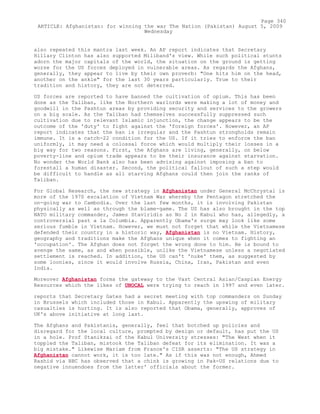 also repeated this mantra last week. An AP report indicates that Secretary
Hillary Clinton has also supported Miliband's view. While such political stunts
adorn the major capitals of the world, the situation on the ground is getting
worse for the US forces deployed in vulnerable areas. As regards the Afghans,
generally, they appear to live by their own proverb: "One hits him on the head,
another on the ankle" for the last 30 years particularly. True to their
tradition and history, they are not deterred.
US forces are reported to have banned the cultivation of opium. This has been
done as the Taliban, like the Northern warlords were making a lot of money and
goodwill in the Pashtun areas by providing security and services to the growers
on a big scale. As the Taliban had themselves successfully suppressed such
cultivation due to relevant Islamic injunction, the change appears to be the
outcome of the 'duty' to fight against the 'foreign forces'. However, an AP
report indicates that the ban is irregular and the Pashtun strongholds remain
immune. It is a catch-22 condition for the US. If it tries to enforce the ban
uniformly, it may need a colossal force which would multiply their losses in a
big way for two reasons. First, the Afghans are living, generally, on below
poverty-line and opium trade appears to be their insurance against starvation.
No wonder the World Bank also has been advising against imposing a ban to
forestall a human disaster. Second, the political fallout of such a step would
be difficult to handle as all starving Afghans could then join the ranks of
Taliban.
For Global Research, the new strategy in Afghanistan under General McChrystal is
more of the 1970 escalation of Vietnam War whereby the Pentagon stretched the
on-going war to Cambodia. Over the last few months, it is involving Pakistan
physically as well as through the blame-game. The US has also brought in the top
NATO military commander, James Staviridis as No 2 in Kabul who has, allegedly, a
controversial past a la Columbia. Apparently Obama's surge may look like some
serious fumble in Vietnam. However, we must not forget that while the Vietnamese
defended their country in a historic way, Afghanistan is no Vietnam. History,
geography and traditions make the Afghans unique when it comes to fighting an
'occupation'. The Afghan does not forget the wrong done to him. He is bound to
avenge the same, as and when possible, unlike the Vietnamese unless a negotiated
settlement is reached. In addition, the US can't 'nuke' them, as suggested by
some loonies, since it would involve Russia, China, Iran, Pakistan and even
India.
Moreover Afghanistan forms the gateway to the Vast Central Asian/Caspian Energy
Resources which the likes of UNOCAL were trying to reach in 1997 and even later.
reports that Secretary Gates had a secret meeting with top commanders on Sunday
in Brussels which included those in Kabul. Apparently the upswing of military
casualties is hurting. It is also reported that Obama, generally, approves of
UK's above initiative at long last.
The Afghans and Pakistanis, generally, feel that botched up policies and
disregard for the local culture, prompted by design or default, has put the US
in a hole. Prof Stanikzai of the Kabul University stresses: "The West when it
toppled the Taliban, mistook the Taliban defeat for its elimination. It was a
big mistake." Likewise Mariam from France's CISR asserts: "The US strategy in
Afghanistan cannot work, it is too late." As if this was not enough, Ahmed
Rashid via BBC has observed that a chink is growing in Pak-US relations due to
negative innuendoes from the latter' officials about the former.
Page 340
ARTICLE: Afghanistan: for winning the war The Nation (Pakistan) August 5, 2009
Wednesday
 