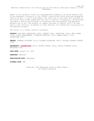 Obama is not George W. Given his statesmanlike solemnity, he would realise that
US has permanent interests in the 'AfPak' region which would preclude decamping
like in Saigon. It can't even desert the area like it did after the collapse of
the Soviet Union under Daddy Bush nor can it maintain 'occupation'. Bruce Riedel
considers a Pak-US relationship of "constancy and consistency" indispensable
wherein aid is not "the product of temper tantrums on Capitol Hill." He even
wants a fair solution of Kashmir so that Pakistan can concentrate consciously on
the Western borders.
The writer is a former interior secretary
SUBJECT: MILITARY OPERATIONS (90%); TRENDS (78%); ELECTIONS (78%); NEW ISSUES
(75%); STATE DEPARTMENTS & FOREIGN SERVICES (73%); ARMED FORCES (71%);
INTERVIEWS (60%)
PERSON: BERNARD KOUCHNER (51%); RICHARD HOLBROOKE (50%); HILLARY RODHAM CLINTON
(50%)
GEOGRAPHIC: AFGHANISTAN (95%); UNITED STATES (94%); UNITED KINGDOM (92%);
PAKISTAN (79%)
LOAD-DATE: August 26, 2009
LANGUAGE: ENGLISH
PUBLICATION-TYPE: Newspaper
JOURNAL-CODE: NAT
Copyright 2009 Nawaiwaqt Group of News Papers
All Rights Reserved
Page 341
ARTICLE: Afghanistan: for winning the war The Nation (Pakistan) August 5, 2009
Wednesday
 