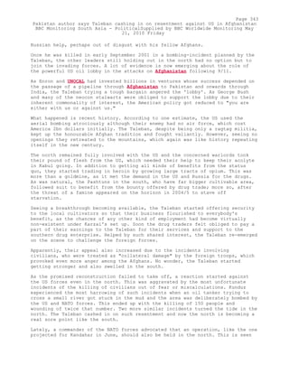 Russian help, perhaps out of disgust with his fellow Afghans.
Once he was killed in early September 2001 in a bombing-incident planned by the
Taleban, the other leaders still holding out in the north had no option but to
join the invading forces. A lot of evidence is now emerging about the role of
the powerful US oil lobby in the attacks on Afghanistan following 9/11.
As Enron and UNOCAL had invested billions in ventures whose success depended on
the passage of a pipeline through Afghanistan to Pakistan and onwards through
India, the Taleban trying a tough bargain angered the 'lobby'. As George Bush
and many of the neocon stalwarts were obliged to support the lobby due to their
inherent commonality of interest, the American policy got reduced to "you are
either with us or against us."
What happened is recent history. According to one estimate, the US used the
aerial bombing atrociously although their enemy had no air force, which cost
America 2bn dollars initially. The Taleban, despite being only a ragtag militia,
kept up the honourable Afghan tradition and fought valiantly. However, seeing no
openings they retreated to the mountains, which again was like history repeating
itself in the new century.
The north remained fully involved with the US and the concerned warlords took
their pound of flesh from the US, which needed their help to keep their acolyte
in Kabul going. In addition to getting all kinds of benefits from the status
quo, they started trading in heroin by growing large tracts of opium. This was
more than a goldmine, as it met the demand in the US and Russia for the drugs.
As was natural, the Pashtuns in the south, who have far bigger cultivable area,
followed suit to benefit from the bounty offered by drug trade; more so, after
the threat of a famine appeared on the horizon in 2004/5 to stave off
starvation.
Seeing a breakthrough becoming available, the Taleban started offering security
to the local cultivators so that their business flourished to everybody's
benefit, as the chances of any other kind of employment had become virtually
non-existent under Karzai's set up. Soon the drug traders felt obliged to pay a
part of their earnings to the Taleban for their services and support to the
southern drug enterprise. Helped by such shared interest, the Taleban re-emerged
on the scene to challenge the foreign forces.
Apparently, their appeal also increased due to the incidents involving
civilians, who were treated as "collateral damage" by the foreign troops, which
provoked even more anger among the Afghans. No wonder, the Taleban started
getting stronger and also swelled in the south.
As the promised reconstruction failed to take off, a reaction started against
the US forces even in the north. This was aggravated by the most unfortunate
incidents of the killing of civilians out of fear or miscalculations. Kunduz
experienced the most harrowing of such incidents when an oil tanker trying to
cross a small river got stuck in the mud and the area was deliberately bombed by
the US and NATO forces. This ended up with the killing of 150 people and
wounding of twice that number. Two more similar incidents turned the tide in the
north. The Taleban cashed in on such resentment and now the north is becoming a
real sore point like the south.
Lately, a commander of the NATO forces advocated that an operation, like the one
projected for Kandahar in June, should also be held in the north. This is seen
Page 343
Pakistan author says Taleban cashing in on resentment against US in Afghanistan
BBC Monitoring South Asia - PoliticalSupplied by BBC Worldwide Monitoring May
21, 2010 Friday
 