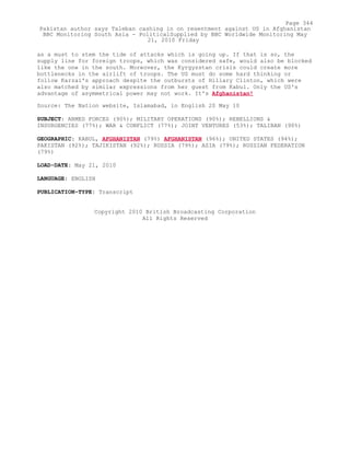 as a must to stem the tide of attacks which is going up. If that is so, the
supply line for foreign troops, which was considered safe, would also be blocked
like the one in the south. Moreover, the Kyrgyzstan crisis could create more
bottlenecks in the airlift of troops. The US must do some hard thinking or
follow Karzai's approach despite the outbursts of Hillary Clinton, which were
also matched by similar expressions from her guest from Kabul. Only the US's
advantage of asymmetrical power may not work. It's Afghanistan!
Source: The Nation website, Islamabad, in English 20 May 10
SUBJECT: ARMED FORCES (90%); MILITARY OPERATIONS (90%); REBELLIONS &
INSURGENCIES (77%); WAR & CONFLICT (77%); JOINT VENTURES (53%); TALIBAN (90%)
GEOGRAPHIC: KABUL, AFGHANISTAN (79%) AFGHANISTAN (96%); UNITED STATES (94%);
PAKISTAN (92%); TAJIKISTAN (92%); RUSSIA (79%); ASIA (79%); RUSSIAN FEDERATION
(79%)
LOAD-DATE: May 21, 2010
LANGUAGE: ENGLISH
PUBLICATION-TYPE: Transcript
Copyright 2010 British Broadcasting Corporation
All Rights Reserved
Page 344
Pakistan author says Taleban cashing in on resentment against US in Afghanistan
BBC Monitoring South Asia - PoliticalSupplied by BBC Worldwide Monitoring May
21, 2010 Friday
 