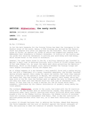 126 of 214 DOCUMENTS
The Nation (Pakistan)
May 19, 2010 Wednesday
ARTICLE: Afghanistan: the nasty north
SECTION: NATIONWIDE INTERNATIONAL NEWS
LENGTH: 1055 words
DATELINE: _ May 19
By By: I M Mohsin
So far the main headache for the foreign forces has been the insurgency in the
Pashtun areas of the south. Hence, a COIN strategy was devised by the General
Staff and adopted only after its approval by the President. This resulted in a
surge of forces. as against all kinds of advice and suggestions ranging from
Ambassador Karl Eikenberry to Mikhail Gorbachev. If history of the country was
any guide this would be tantamount to putting your good money with bad money,
which seldom works in the field of economics.
However, for some reason known to the US, a military operation was launched in
Marjah, a small town in Helm-and Province, with a force of 15,000 troops, mostly
US but some Afghan too. As usual the media went abuzz projecting the Operation
Moshtarik, which is the biggest joint venture between the foreign troops and
their Afghan counterparts during the Afghan war.
As it always happens in a war between a very powerful force and a ragtag entity,
but one with a commitment to a cause, howsoever debatable, the Taliban launched
daring attacks against their enemy for about two months. But later they reduced
their attention to the operation in Marjah. The foreign troops started telling
the media that they had scored a great victory against their enemy, which may
have sold in the US. Soon the Taliban went on upping the ante in other provinces
and they also made sure that Marjah would not look like an abandoned cause. The
result is that even now it stays a bad bet for the US forces which feel,
somewhat, comfortable by the liberal distribution of goodwill money among the
local people.
The northern Afghanistan, unlike in the south, had sided with the US coalition
since 9/11. As the Taliban were an authoritarian regime, they wanted to bring
everything under their control ignoring even ethnic divisions which have always
played a role in the Afghan history. Moreover, the Afghan culture of autonomy
could not tolerate micro-management from Kabul. That is why the institution of
warlords prevailed more often than not, as it does most ferociously under
Karzai.
A school of thought believes that in defying the Taliban, Ahmad Shah Massoud,
the Tajik Commander and the Lion of Panjshir against the Soviet onslaught of
80s, was planning to seek the creation of greater Tajikistan with alleged
Page 345
 