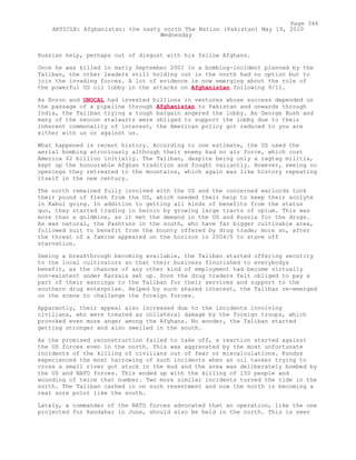 Russian help, perhaps out of disgust with his fellow Afghans.
Once he was killed in early September 2001 in a bombing-incident planned by the
Taliban, the other leaders still holding out in the north had no option but to
join the invading forces. A lot of evidence is now emerging about the role of
the powerful US oil lobby in the attacks on Afghanistan following 9/11.
As Enron and UNOCAL had invested billions in ventures whose success depended on
the passage of a pipeline through Afghanistan to Pakistan and onwards through
India, the Taliban trying a tough bargain angered the lobby. As George Bush and
many of the neocon stalwarts were obliged to support the lobby due to their
inherent commonality of interest, the American policy got reduced to you are
either with us or against us.
What happened is recent history. According to one estimate, the US used the
aerial bombing atrociously although their enemy had no air force, which cost
America $2 billion initially. The Taliban, despite being only a ragtag militia,
kept up the honourable Afghan tradition and fought valiantly. However, seeing no
openings they retreated to the mountains, which again was like history repeating
itself in the new century.
The north remained fully involved with the US and the concerned warlords took
their pound of flesh from the US, which needed their help to keep their acolyte
in Kabul going. In addition to getting all kinds of benefits from the status
quo, they started trading in heroin by growing large tracts of opium. This was
more than a goldmine, as it met the demand in the US and Russia for the drugs.
As was natural, the Pashtuns in the south, who have far bigger cultivable area,
followed suit to benefit from the bounty offered by drug trade; more so, after
the threat of a famine appeared on the horizon in 2004/5 to stave off
starvation.
Seeing a breakthrough becoming available, the Taliban started offering security
to the local cultivators so that their business flourished to everybodys
benefit, as the chances of any other kind of employment had become virtually
non-existent under Karzais set up. Soon the drug traders felt obliged to pay a
part of their earnings to the Taliban for their services and support to the
southern drug enterprise. Helped by such shared interest, the Taliban re-emerged
on the scene to challenge the foreign forces.
Apparently, their appeal also increased due to the incidents involving
civilians, who were treated as collateral damage by the foreign troops, which
provoked even more anger among the Afghans. No wonder, the Taliban started
getting stronger and also swelled in the south.
As the promised reconstruction failed to take off, a reaction started against
the US forces even in the north. This was aggravated by the most unfortunate
incidents of the killing of civilians out of fear or miscalculations. Kunduz
experienced the most harrowing of such incidents when an oil tanker trying to
cross a small river got stuck in the mud and the area was deliberately bombed by
the US and NATO forces. This ended up with the killing of 150 people and
wounding of twice that number. Two more similar incidents turned the tide in the
north. The Taliban cashed in on such resentment and now the north is becoming a
real sore point like the south.
Lately, a commander of the NATO forces advocated that an operation, like the one
projected for Kandahar in June, should also be held in the north. This is seen
Page 346
ARTICLE: Afghanistan: the nasty north The Nation (Pakistan) May 19, 2010
Wednesday
 