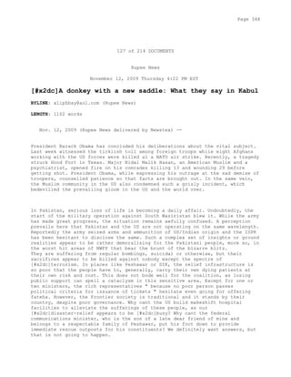 127 of 214 DOCUMENTS
Rupee News
November 12, 2009 Thursday 4:22 PM EST
[#x2dc]A donkey with a new saddle: What they say in Kabul
BYLINE: aliphbay@aol.com (Rupee News)
LENGTH: 1162 words
Nov. 12, 2009 (Rupee News delivered by Newstex) --
President Barack Obama has concluded his deliberations about the vital subject.
Last week witnessed the ticklish toll among foreign troops while eight Afghans
working with the US forces were killed al a NATO air strike. Recently, a tragedy
struck Hood Fort in Texas. Major Nidal Malik Hasan, an American Muslim and a
psychiatrist, opened fire on his comrades killing 13 and wounding 29 before
getting shot. President Obama, while expressing his outrage at the sad demise of
troopers, counselled patience so that facts are brought out. In the same vein,
the Muslim community in the US also condemned such a grisly incident, which
bedevilled the prevailing gloom in the US and the world over.
In Pakistan, serious loss of life is becoming a daily affair. Undoubtedly, the
start of the military operation against South Waziristan blew it. While the army
has made great progress, the situation remains awfully confused. A perception
prevails here that Pakistan and the US are not operating on the same wavelength.
Reportedly the army seized arms and ammunition of US/Indian origin and the ISPR
has been hesitant to disclose the same. Such a complex set of insights or ground
realities appear to be rather demoralising for the Pakistani people, more so, in
the worst hit areas of NWFP that bear the brunt of the bizarre blitz.
They are suffering from regular bombings, suicidal or otherwise, but their
sacrifices appear to be billed against nobody except the spectre of
[#x2dc]terrorism. In places like Peshawar or DIK, the relief infrastructure is
so poor that the people have to, generally, carry their own dying patients at
their own risk and cost. This does not bode well for the coalition, as losing
public support can spell a cataclysm in this sensitive area. Except for one or
two ministers, the rich representatives " because no poor person passes
political criteria for issuance of tickets " hesitate even going for offering
fateha. However, the Frontier society is traditional and it stands by their
country, despite poor governance. Why cant the US build makeshift hospital
facilities to alleviate the sufferings of these people, as our
[#x2dc]disaster-relief appears to be [#x2dc]busy? Why cant the federal
communications minister, who is the son of a late dear friend of mine and
belongs to a respectable family of Peshawar, put his foot down to provide
immediate rescue outposts for his constituents? We definitely want answers, but
that is not going to happen.
Page 348
 