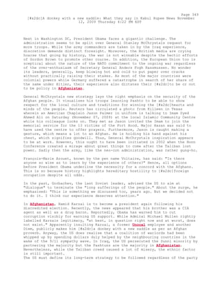 Next in Washington DC, President Obama faces a gigantic challenge. The
administration seems to be split over General Stanley McChrystals request for
more troops. While the army commanders are taken in by the Iraq experience,
discretion demands distinct foresight. Moreover, the British media are crying
hoarse that going by history, the war is not winnable despite the hectic efforts
of Gordon Brown to promote other course. In addition, the European Union too is
sceptical about the nature of the NATO commitment to the ongoing war regardless
of the over-enthusiasm of Secretary General Anders Fogh Rassmussen. No wonder
its leaders, generally, keep blowing hot and cold to put paper over cracks
without practically raising their stakes. As most of the major countries were
colonial powers while Germany suffered a catastrophe in search of her share of
the same under Hitler, their experience also dictates their [#x2dc]to be or not
to be policy in Afghanistan.
General McChrystals new strategy lays the right emphasis on the security of the
Afghan people. It visualises his troops learning Pashto to be able to show
respect for the local culture and traditions for winning the [#x2dc]hearts and
minds of the people. Reuters has circulated a photo from Killeen in Texas
wherein an American Chaplain Jason Palmer in uniform is talking to Imam Syed
Ahmed Ali on Saturday (November 07, 2009) at the local Islamic Community Centre
while his colleague looks on. They met as Jason invited the Imam to join the
memorial service for the 13 victims of the Fort Hood. Major Hasan was said to
have used the centre to offer prayers. Furthermore, Jason is caught making a
gesture, which means a lot to an Afghan. He is holding his hand against his
chest, which signifies goodwill. Thus, General McChrystals inspiration appears
to be at work. However, this ought to have been initiated in 2002 when the Bonn
Conference created a mirage about great things to come after the Taliban lost
power. Sadly then the army, like the neo-con administration, was rather gung-ho.
François-Marie Arouet, known by the pen name Voltaire, has said: "Is there
anyone so wise as to learn by the experience of others?" Hence, all options
before President Obama underline the necessity for a concord with the Afghans.
This is so because history highlights hereditary hostility to [#x2dc]foreign
occupation despite all odds.
In the past, Gorbachev, the last Soviet leader, advised the US to aim at
"dialogue" to terminate the "long sufferings of the people." About the surge, he
emphasised: "This is something we discussed too, years ago. But we decided not
to do it. I think our experience deserves attention."
In Afghanistan, Hamid Karzai is to become a president again following his
discredited election. Recently, the news appeared that his brother was a CIA
agent as well as a drug baron. Reportedly, Obama has warned him to cut
corruption visibly for earning US support. While Admiral Michael Mullen rightly
labelled Karzais legitimacy, "at best, in question right now and at worst, does
not exist." Apparently insulting Karzai, a former Unocal employee and another
Diem, publicly makes him [#x2dc]a donkey with a new saddle as per an Afghan
proverb. Anyway, the US does realise that a coalition of warlords had been
whipped up by spending dollars duly helped by the neighbouring countries in the
wake of the 9/11 sympathy wave. In Iraq, the US persecuted the Sunni minority by
partnering the majority but the Pashtuns are the majority in Afghanistan.
Nevertheless, while the Taliban creed caused a lot of misery, the ethnic factor
is still important.
The US must define its long-term strategy to be followed regardless of the party
Page 349
[#x2dc]A donkey with a new saddle: What they say in Kabul Rupee News November
12, 2009 Thursday 4:22 PM EST
 
