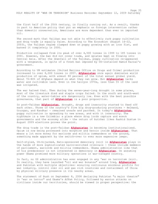 the first half of the 20th century, is finally running out. As a result, thanks
in part to American policy that put an emphasis on foreign intervention rather
than domestic conservation, Americans are more dependent than ever on imported
oil.
The second myth that Taliban was not able to effectively curb poppy cultivation
and drug trade is equally false. According to The Economist (August 16-22,
2003), the Taliban regime clamped down on poppy growing with an iron fist, and
banned it completely in 2000.
Production collapsed from its peak of over 4,500 tonnes in 1999 to 185 tonnes in
2001. However, the ban did not cover trade, and opiates kept on flowing into
Central Asia. After the downfall of the Taliban, poppy cultivation re-appeared
with a vengeance, in spite of a fresh ban imposed by US-installed Hamid Karzai's
government.
According to UN estimates [United Nations Office on Drugs and Crime] production
increased to over 8,000 tonnes in 2007. Afghanistan once again dominates world
production of opium, with almost 80 percent of the total annual global yield.
About 70-80% of Afghans depend on what they can grow. But Afghanistan lacks
water and cultivable land. Even in the halcyon 1970s, less than 5% of the land
was irrigated.
The war halved that. Then during the seven-year-long drought in some places,
most of the livestock died and staple crops failed. In the south and south-west
of the country, water-tables are dangerously low. Even with the best possible
governance, that part of Afghanistan is a poor proposition.
In post-Taliban Afghanistan, drought, drugs and insecurity started to feed off
each other. Three of the country's five big drug-producing provinces - Helmand,
Uruzgan, and Kandhar - remained unsafe and parched. In today's Afghanistan,
poppy cultivation is spreading to new areas, and with it insecurity. The
nightmare is a new Colombia: a place where drug lords capture and wreck
governments and the economy alike - the return of butcher likes Rashid Dostum in
August 2009 elections proves the point.
The drug trade in the post-Taliban Afghanistan is becoming institutionalised.
Opium is now being processed into morphine and heroin inside Afghanistan. That
means a lot more money for warlords and militia commanders on the ground,
something made apparent by the switch-over to ever more expensive jeeps.
Self-styled, US-hijacked, Nato-sponsored democracy (sic) in Afghanistan plays in
the hands of more sophisticated narco-enriched criminals - these include members
of parliament, warlords and militia commanders. Obama administration like that
of his predecessor is not interested in democracy in Afghanistan. On assuming
power Obama promised more military operations in war-ravaged country.
In fact, no US administration has ever engaged in any 'war on terrorism (sic).
In reality, they have launched "oil and war bonanza" around Iraq, Afghanistan
and Pakistan with multiple objectives: ensuring continuous enormous profits for
war industry, control over oil and gas rich countries and containment of China
by physical military presence in its nearby areas.
The statement of Bush on September 8, 2008 declaring Pakistan "a major theatre"
in 'war on terror" and Obama's AfPak Policy, followed by wanton attacks on
civilians inside our territories, should be viewed in proper perspective: the
Page 35
UGLY REALITY OF 'WAR ON TERRORISM' Business Recorder September 12, 2009 Saturday
 