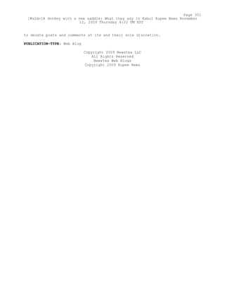 to delete posts and comments at its and their sole discretion.
PUBLICATION-TYPE: Web Blog
Copyright 2009 Newstex LLC
All Rights Reserved
Newstex Web Blogs
Copyright 2009 Rupee News
Page 351
[#x2dc]A donkey with a new saddle: What they say in Kabul Rupee News November
12, 2009 Thursday 4:22 PM EST
 