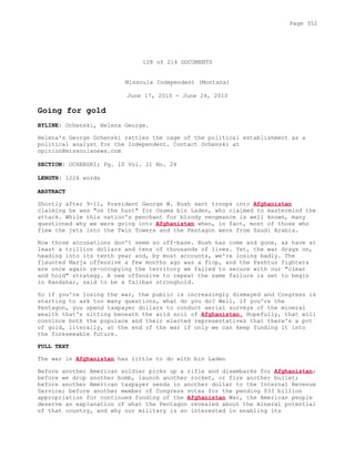 128 of 214 DOCUMENTS
Missoula Independent (Montana)
June 17, 2010 - June 24, 2010
Going for gold
BYLINE: Ochenski, Helena George.
Helena's George Ochenski rattles the cage of the political establishment as a
political analyst for the Independent. Contact Ochenski at
opinion@missoulanews.com
SECTION: OCHENSKI; Pg. 10 Vol. 21 No. 24
LENGTH: 1226 words
ABSTRACT
Shortly after 9-11, President George W. Bush sent troops into Afghanistan
claiming he was "on the hunt" for Osama bin Laden, who claimed to mastermind the
attack. While this nation's penchant for bloody vengeance is well known, many
questioned why we were going into Afghanistan when, in fact, most of those who
flew the jets into the Twin Towers and the Pentagon were from Saudi Arabia.
Now those accusations don't seem so off-base. Bush has come and gone, as have at
least a trillion dollars and tens of thousands of lives. Yet, the war drags on,
heading into its tenth year and, by most accounts, we're losing badly. The
flaunted Marja offensive a few months ago was a flop, and the Pashtun fighters
are once again re-occupying the territory we failed to secure with our "clear
and hold" strategy. A new offensive to repeat the same failure is set to begin
in Kandahar, said to be a Taliban stronghold.
So if you're losing the war, the public is increasingly dismayed and Congress is
starting to ask too many questions, what do you do? Well, if you're the
Pentagon, you spend taxpayer dollars to conduct aerial surveys of the mineral
wealth that's sitting beneath the arid soil of Afghanistan. Hopefully, that will
convince both the populace and their elected representatives that there's a pot
of gold, literally, at the end of the war if only we can keep funding it into
the foreseeable future.
FULL TEXT
The war in Afghanistan has little to do with bin Laden
Before another American soldier picks up a rifle and disembarks for Afghanistan;
before we drop another bomb, launch another rocket, or fire another bullet;
before another American taxpayer sends in another dollar to the Internal Revenue
Service; before another member of Congress votes for the pending $33 billion
appropriation for continued funding of the Afghanistan War, the American people
deserve an explanation of what the Pentagon revealed about the mineral potential
of that country, and why our military is so interested in enabling its
Page 352
 