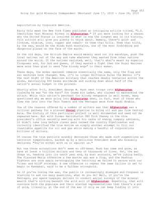 exploitation by Corporate America.
Early this week the New York Times published an intriguing article titled, "U.S.
Identifies Vast Mineral Riches in Afghanistan." If you were looking for a reason
why the United States is involved in what is now the longest war in its history,
this article will give you plenty to think about. Namely, there's gold- and
lithium, niobium, iron, copper and cobalt- in them thar hills. Them thar hills,
by the way, would be the Hindu Kush mountains, one of the most forbidding and
dangerous places on the face of the earth.
In the old days, the British Empire would merely send out its warships, push the
local natives out of the way and take whatever they wanted from other nations
around the world. If the natives resisted, well, that's what's meant by superior
firepower and, for God and Queen, if they wanted a fight then the Royal Marines
were more than glad to send "the bloody wogs" to their maker.
These days, the modus operandi remains essentially the same, only the flag and
war machines have changed. Now, it's no longer Brittania Rules the Waves; it's
the vast might of the American military that reaches deadly tentacles across the
globe, maintaining 800 bases worldwide and sucking down about half of the
nation's annual budget in the process.
Shortly after 9-11, President George W. Bush sent troops into Afghanistan
claiming he was "on the hunt" for Osama bin Laden, who claimed to mastermind the
attack. While this nation's penchant for bloody vengeance is well known, many
questioned why we were going into Afghanistan when, in fact, most of those who
flew the jets into the Twin Towers and the Pentagon were from Saudi Arabia.
One of the reasons offered by a number of writers was that Afghanistan was a
critical pathway for a planned Unocal pipeline to bring oil and gas from Central
Asia. The history of this particular project is well documented and need not be
repeated here. But with former Halliburton CEO Dick Cheney in the vice
president's office secretly meeting with his cadre of energy company advisers,
it didn't take long before clever pens termed the country Pipelinestan and
correctly identified the true motive as simply another attempt to fill our
insatiable appetite for oil and gas while making a handful of corporations
billions of dollars.
Of course the true patriots soundly denounced those who made such suggestions as
terrorist sympathizers, backed up by a bellicose President Bush who brazenly
declared: "You're either with us or against us."
But now those accusations don't seem so off-base. Bush has come and gone, as
have at least a trillion dollars and tens of thousands of lives. Yet, the war
drags on, heading into its tenth year and, by most accounts, we're losing badly.
The flaunted Marja offensive a few months ago was a flop, and the Pashtun
fighters are once again re-occupying the territory we failed to secure with our
"clear and hold" strategy. A new offensive to repeat the same failure is set to
begin in Kandahar, said to be a Taliban stronghold.
So if you're losing the war, the public is increasingly dismayed and Congress is
starting to ask too many questions, what do you do? Well, if you're the
Pentagon, you spend taxpayer dollars to conduct aerial surveys of the mineral
wealth that's sitting beneath the arid soil of Afghanistan. Hopefully, that will
convince both the populace and their elected representatives that there's a pot
of gold, literally, at the end of the war if only we can keep funding it into
Page 353
Going for gold Missoula Independent (Montana) June 17, 2010 - June 24, 2010
 