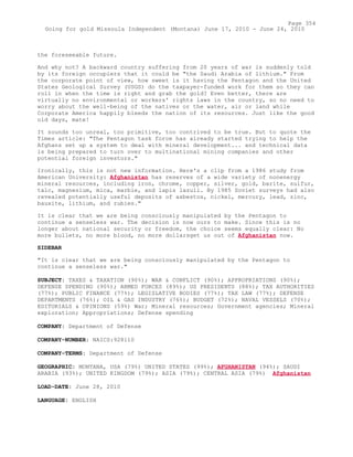 the foreseeable future.
And why not? A backward country suffering from 20 years of war is suddenly told
by its foreign occupiers that it could be "the Saudi Arabia of lithium." From
the corporate point of view, how sweet is it having the Pentagon and the United
States Geological Survey (USGS) do the taxpayer-funded work for them so they can
roll in when the time is right and grab the gold? Even better, there are
virtually no environmental or workers' rights laws in the country, so no need to
worry about the well-being of the natives or the water, air or land while
Corporate America happily bleeds the nation of its resources. Just like the good
old days, mate!
It sounds too unreal, too primitive, too contrived to be true. But to quote the
Times article: "The Pentagon task force has already started trying to help the
Afghans set up a system to deal with mineral development... and technical data
is being prepared to turn over to multinational mining companies and other
potential foreign investors."
Ironically, this is not new information. Here's a clip from a 1986 study from
American University: Afghanistan has reserves of a wide variety of nonenergy
mineral resources, including iron, chrome, copper, silver, gold, barite, sulfur,
talc, magnesium, mica, marble, and lapis lazuli. By 1985 Soviet surveys had also
revealed potentially useful deposits of asbestos, nickel, mercury, lead, zinc,
bauxite, lithium, and rubies."
It is clear that we are being consciously manipulated by the Pentagon to
continue a senseless war. The decision is now ours to make. Since this is no
longer about national security or freedom, the choice seems equally clear: No
more bullets, no more blood, no more dollarsget us out of Afghanistan now.
SIDEBAR
"It is clear that we are being consciously manipulated by the Pentagon to
continue a senseless war."
SUBJECT: TAXES & TAXATION (90%); WAR & CONFLICT (90%); APPROPRIATIONS (90%);
DEFENSE SPENDING (90%); ARMED FORCES (89%); US PRESIDENTS (88%); TAX AUTHORITIES
(77%); PUBLIC FINANCE (77%); LEGISLATIVE BODIES (77%); TAX LAW (77%); DEFENSE
DEPARTMENTS (76%); OIL & GAS INDUSTRY (76%); BUDGET (72%); NAVAL VESSELS (70%);
EDITORIALS & OPINIONS (59%) War; Mineral resources; Government agencies; Mineral
exploration; Appropriations; Defense spending
COMPANY: Department of Defense
COMPANY-NUMBER: NAICS:928110
COMPANY-TERMS: Department of Defense
GEOGRAPHIC: MONTANA, USA (79%) UNITED STATES (99%); AFGHANISTAN (94%); SAUDI
ARABIA (93%); UNITED KINGDOM (79%); ASIA (79%); CENTRAL ASIA (79%) Afghanistan
LOAD-DATE: June 28, 2010
LANGUAGE: ENGLISH
Page 354
Going for gold Missoula Independent (Montana) June 17, 2010 - June 24, 2010
 