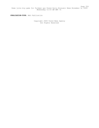 PUBLICATION-TYPE: Web Publication
Copyright 2009 Trend News Agency
All Rights Reserved
Page 359
Rome joins big game for Turkmen gas Trend Daily Economic News November 4, 2009
Wednesday 11:33 AM GMT +4
 