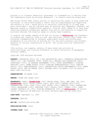 purpose is to forewarn democratic government in Islamabad not to deviate from
the commitments given by ex-ruler Musharraf - or results would be disastrous.
Had Unites States been really serious in uprooting the causes of drug trade and
terrorism, it could have played a useful role by acknowledging and supporting
the efforts of Iran - whose policy on narcotics trafficking is in many ways
more intelligent - and by cracking down on warlords and commanders. However, the
American stance is diametrically opposite. Clinton, Bush, Obama et al have been
levelling baseless allegations against Iran and of late Pakistan of supporting
militants whereas CIA covertly keeps on aiding these elements.
It unveils the hidden agenda of US and its allies in Afghanistan and elsewhere
to promote war industry, grab oil and gas resources, protect drug trade, use
religious fundamentalism to threaten undesirable States and enforce mass
acceptance of its policies of fascism for its own self-interests and economic
benefits of certain corporations in which the ruling elite has substantial
interest.
(The writers, tax lawyers, authors of many books and articles on
narco-terrorism, are visiting Professors at Lahore University of Management
Sciences (LUMS)).
Copyright 2009 Business Recorder
SUBJECT: TERRORISM (93%); OIL & GAS EXPLORATION (89%); TERRORIST ORGANIZATIONS
(89%); OIL & GAS INDUSTRY (88%); CRUDE OIL & NATURAL GAS EXTRACTION (86%);
CONSPIRACY (78%); US FEDERAL GOVERNMENT (77%); STATE DEPARTMENTS & FOREIGN
SERVICES (76%); HUMAN RIGHTS (76%); PIPELINE TRANSPORTATION (75%); FOREIGN
POLICY (73%); ANNIVERSARIES (72%); CONSTRUCTION SECTOR PERFORMANCE (72%); ARMED
FORCES (50%); WAR ON TERROR (90%); TALIBAN (89%); AL-QAEDA (76%) ON General
News; ON20 Terrorism
ORGANIZATION: AL-QAEDA (55%)
PERSON: OSAMA BIN LADEN (54%)
GEOGRAPHIC: KABUL, AFGHANISTAN (79%) INDIAN OCEAN (92%); NEW YORK, USA (92%)
AFGHANISTAN (95%); UNITED STATES (94%); ASIA (93%); CENTRAL ASIA (93%);
TURKMENISTAN (79%); IRAN (79%); GULF STATES (79%); CAMBODIA (79%); AZERBAIJAN
(79%); KAZAKHSTAN (79%); PAKISTAN (79%); RUSSIA (79%); TURKEY (79%); IRAN,
ISLAMIC REPUBLIC OF (79%); RUSSIAN FEDERATION (79%) AF Afghanistan; US United
States of America; XR Americas; XO Asia; XB North America; QH South Asia
LOAD-DATE: September 11, 2009
LANGUAGE: ENGLISH
ACC-NO: A200909112B-1D739-GNW
PUBLICATION-TYPE: Other
JOURNAL-CODE: WBRE
Copyright 2009 Financial Times Information
All Rights Reserved
Page 36
UGLY REALITY OF 'WAR ON TERRORISM' Business Recorder September 12, 2009 Saturday
 