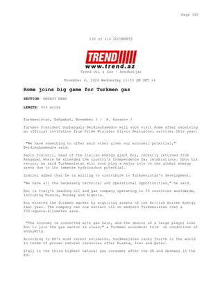130 of 214 DOCUMENTS
Trend Oil & Gas - Azerbaijan
November 4, 2009 Wednesday 11:33 AM GMT +4
Rome joins big game for Turkmen gas
SECTION: ENERGY NEWS
LENGTH: 959 words
Turkmenistan, Ashgabat, November 3 / H. Hasanov /
Turkmen President Gurbanguly Berdimuhamedov will soon visit Rome after receiving
an official invitation from Prime Minister Silvio Berlusconi ealrlier this year.
"We have something to offer each other given our economic potential,"
Berdimuhammedow said.
Paolo Scaronil, head of the Italian energy giant Eni, recently returned from
Ashgabat where he attended the country's Independence Day celebrations. Upon his
return, he said Turkmenistan will soon play a major role on the global energy
arena due to its immense hydrocarbon potential.
Scaroni added that he is willing to contribute to Turkmenistan's development.
"We have all the necessary technical and operational opportunities," he said.
Eni is Italy's leading oil and gas company operating in 70 countries worldwide,
including Russia, Norway and Algeria.
Eni entered the Turkmen market by acquiring assets of the British Burren Energy
last year. The company can now extract oil in western Turkmenistan over a
200-square-kilometer area.
"The economy is connected with gas here, and the desire of a large player like
Eni to join the gas sector is clear," a Turkmen economist told on conditions of
anonymity.
According to BP's most recent estimates, Turkmenistan ranks fourth in the world
in terms of proven natural resources after Russia, Iran and Qatar.
Italy is the third highest natural gas consumer after the UK and Germany in the
EU.
Page 360
 