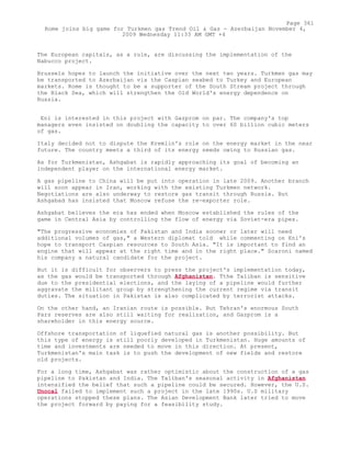 The European capitals, as a rule, are discussing the implementation of the
Nabucco project.
Brussels hopes to launch the initiative over the next two years. Turkmen gas may
be transported to Azerbaijan via the Caspian seabed to Turkey and European
markets. Rome is thought to be a supporter of the South Stream project through
the Black Sea, which will strengthen the Old World's energy dependence on
Russia.
Eni is interested in this project with Gazprom on par. The company's top
managers even insisted on doubling the capacity to over 60 billion cubic meters
of gas.
Italy decided not to dispute the Kremlin's role on the energy market in the near
future. The country meets a third of its energy needs owing to Russian gas.
As for Turkmenistan, Ashgabat is rapidly approaching its goal of becoming an
independent player on the international energy market.
A gas pipeline to China will be put into operation in late 2009. Another branch
will soon appear in Iran, working with the existing Turkmen network.
Negotiations are also underway to restore gas transit through Russia. But
Ashgabad has insisted that Moscow refuse the re-exporter role.
Ashgabat believes the era has ended when Moscow established the rules of the
game in Central Asia by controlling the flow of energy via Soviet-era pipes.
"The progressive economies of Pakistan and India sooner or later will need
additional volumes of gas," a Western diplomat told while commenting on Eni's
hope to transport Caspian resources to South Asia. "It is important to find an
engine that will appear at the right time and in the right place." Scaroni named
his company a natural candidate for the project.
But it is difficult for observers to press the project's implementation today,
as the gas would be transported through Afghanistan. Tthe Taliban is sensitive
due to the presidential elections, and the laying of a pipeline would further
aggravate the militant group by strengthening the current regime via transit
duties. The situation in Pakistan is also complicated by terrorist attacks.
On the other hand, an Iranian route is possible. But Tehran's enormous South
Pars reserves are also still waiting for realization, and Gazprom is a
shareholder in this energy source.
Offshore transportation of liquefied natural gas is another possibility. But
this type of energy is still poorly developed in Turkmenistan. Huge amounts of
time and investments are needed to move in this direction. At present,
Turkmenistan's main task is to push the development of new fields and restore
old projects.
For a long time, Ashgabat was rather optimistic about the construction of a gas
pipeline to Pakistan and India. The Taliban's seasonal activity in Afghanistan
intensified the belief that such a pipeline could be secured. However, the U.S.
Unocal failed to implement such a project in the late 1990s. U.S military
operations stopped these plans. The Asian Development Bank later tried to move
the project forward by paying for a feasibility study.
Page 361
Rome joins big game for Turkmen gas Trend Oil & Gas - Azerbaijan November 4,
2009 Wednesday 11:33 AM GMT +4
 