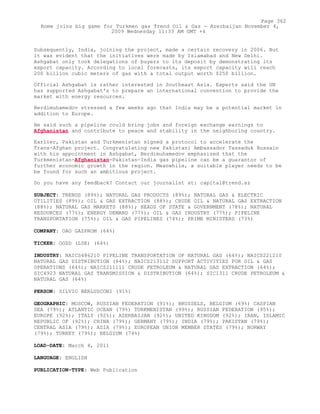 Subsequently, India, joining the project, made a certain recovery in 2006. But
it was evident that the initiatives were made by Islamabad and New Delhi.
Ashgabat only took delegations of buyers to its deposit by demonstrating its
export capacity. According to local forecasts, its export capacity will reach
200 billion cubic meters of gas with a total output worth $250 billion.
Official Ashgabat is rather interested in Southeast Asia. Experts said the UN
has supported Ashgabat's to prepare an international convention to provide the
market with energy resources.
Berdimuhamedov stressed a few weeks ago that India may be a potential market in
addition to Europe.
He said such a pipeline could bring jobs and foreign exchange earnings to
Afghanistan and contribute to peace and stability in the neighboring country.
Earlier, Pakistan and Turkmenistan signed a protocol to accelerate the
Trans-Afghan project. Congratulating new Pakistani Ambassador Tassaduk Hussain
with his appointment in Ashgabat, Berdimuhamedov emphasized that the
Turkmenistan-Afghanistan-Pakistan-India gas pipeline can be a guarantor of
further economic growth in the region. Meanwhile, a suitable player needs to be
be found for such an ambitious project.
Do you have any feedback? Contact our journalist at: capital@trend.az
SUBJECT: TRENDS (89%); NATURAL GAS PRODUCTS (89%); NATURAL GAS & ELECTRIC
UTILITIES (89%); OIL & GAS EXTRACTION (88%); CRUDE OIL & NATURAL GAS EXTRACTION
(88%); NATURAL GAS MARKETS (88%); HEADS OF STATE & GOVERNMENT (78%); NATURAL
RESOURCES (77%); ENERGY DEMAND (77%); OIL & GAS INDUSTRY (77%); PIPELINE
TRANSPORTATION (75%); OIL & GAS PIPELINES (74%); PRIME MINISTERS (73%)
COMPANY: OAO GAZPROM (64%)
TICKER: OGZD (LSE) (64%)
INDUSTRY: NAICS486210 PIPELINE TRANSPORTATION OF NATURAL GAS (64%); NAICS221210
NATURAL GAS DISTRIBUTION (64%); NAICS213112 SUPPORT ACTIVITIES FOR OIL & GAS
OPERATIONS (64%); NAICS211111 CRUDE PETROLEUM & NATURAL GAS EXTRACTION (64%);
SIC4923 NATURAL GAS TRANSMISSION & DISTRIBUTION (64%); SIC1311 CRUDE PETROLEUM &
NATURAL GAS (64%)
PERSON: SILVIO BERLUSCONI (91%)
GEOGRAPHIC: MOSCOW, RUSSIAN FEDERATION (91%); BRUSSELS, BELGIUM (69%) CASPIAN
SEA (79%); ATLANTIC OCEAN (79%) TURKMENISTAN (99%); RUSSIAN FEDERATION (95%);
EUROPE (92%); ITALY (92%); AZERBAIJAN (92%); UNITED KINGDOM (92%); IRAN, ISLAMIC
REPUBLIC OF (92%); CHINA (79%); GERMANY (79%); INDIA (79%); PAKISTAN (79%);
CENTRAL ASIA (79%); ASIA (79%); EUROPEAN UNION MEMBER STATES (79%); NORWAY
(79%); TURKEY (79%); BELGIUM (74%)
LOAD-DATE: March 4, 2011
LANGUAGE: ENGLISH
PUBLICATION-TYPE: Web Publication
Page 362
Rome joins big game for Turkmen gas Trend Oil & Gas - Azerbaijan November 4,
2009 Wednesday 11:33 AM GMT +4
 