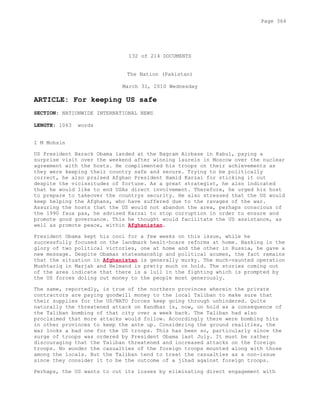132 of 214 DOCUMENTS
The Nation (Pakistan)
March 31, 2010 Wednesday
ARTICLE: For keeping US safe
SECTION: NATIONWIDE INTERNATIONAL NEWS
LENGTH: 1063 words
I M Mohsin
US President Barack Obama landed at the Bagram Airbase in Kabul, paying a
surprise visit over the weekend after winning laurels in Moscow over the nuclear
agreement with the hosts. He complimented his troops on their achievements as
they were keeping their country safe and secure. Trying to be politically
correct, he also praised Afghan President Hamid Karzai for sticking it out
despite the vicissitudes of fortune. As a great strategist, he also indicated
that he would like to end USAs direct involvement. Therefore, he urged his host
to prepare to takeover the countrys security. He also stressed that the US would
keep helping the Afghans, who have suffered due to the ravages of the war.
Assuring the hosts that the US would not abandon the area, perhaps conscious of
the 1990 faux pas, he advised Karzai to stop corruption in order to ensure and
promote good governance. This he thought would facilitate the US assistance, as
well as promote peace, within Afghanistan.
President Obama kept his cool for a few weeks on this issue, while he
successfully focused on the landmark healt-hcare reforms at home. Basking in the
glory of two political victories, one at home and the other in Russia, he gave a
new message. Despite Obamas statesmanship and political acumen, the fact remains
that the situation in Afghanistan is generally murky. The much-vaunted operation
Mushtariq in Marjah and Helmand is pretty much on hold. The stories coming out
of the area indicate that there is a lull in the fighting which is prompted by
the US forces doling out money to the people most generously.
The same, reportedly, is true of the northern provinces wherein the private
contractors are paying goodwill money to the local Taliban to make sure that
their supplies for the US/NATO forces keep going through unhindered. Quite
naturally the threatened attack on Kandhar is, now, on hold as a consequence of
the Taliban bombing of that city over a week back. The Taliban had also
proclaimed that more attacks would follow. Accordingly there were bombing hits
in other provinces to keep the ante up. Considering the ground realities, the
war looks a bad one for the US troops. This has been so, particularly since the
surge of troops was ordered by President Obama last July. It must be rather
discouraging that the Taliban threatened and increased attacks on the foreign
troops. No wonder the casualties of the foreign troops mounted along with those
among the locals. But the Taliban tend to treat the casualties as a non-issue
since they consider it to be the outcome of a jihad against foreign troops.
Perhaps, the US wants to cut its losses by eliminating direct engagement with
Page 364
 