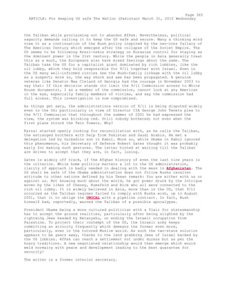 the Taliban while proclaiming not to abandon AfPak. Nevertheless, political
sagacity demands calling it to keep the US safe and secure. Many a thinking mind
view it as a continuation of the Bush policy inspired by the neo-cons fallacy of
The American Century which emerged after the collapse of the Soviet Empire. The
US seems to be following Brezi-nskis strategy on Eurasias control for staying as
the dominant power in the 21st century. While the people in Asia generally treat
this as a moot, the Europeans also have mixed feelings about the same. The
Taliban take the US for a capitalist giant dominated by rich lobbies, like the
oil lobby, which they hold responsible for 9/11 together with Israel. Even in
the US many well-informed circles see the Bush-family linkage with the oil lobby
as a suspect; more so, the way shock and awe has been propagated. A genuine
veteran like Senator Max Cleland of Georgia had the courage in November 2003 to
say that: If this decision stands (to limit the 9/11 Commission access to White
House documents), I as a member of the commission, cannot look at any American
in the eye, especially family members of victims, and say the commission had
full access. This investigation is now compromised.
As things get awry, the administrations version of 9/11 is being disputed widely
even in the US; particularly in view of Director CIA George John Tenets plea to
the 9/11 Commission that throughout the summer of 2001 he had expressed the
view, the system was blinking red. Still nobody bothered; not even when the
first plane struck the Twin Towers. Why?
Karzai started openly looking for reconciliation with, as he calls the Taliban,
the estranged brothers with help from Pakistan and Saudi Arabia. He met a
delegation led by Gulbadins son in Kabul. More so, while Obama in Kabul ignored
this phenomenon, his Secretary of Defence Robert Gates thought it was probably
early for making such gestures. The latter hinted at waiting till the Taliban
are driven to accept that they are, in fact, losing.
Gates is widely off track, if the Afghan history of even the last nine years is
the criterion. While home politics matters a lot to the US administration,
clarity of approach is badly needed in dealing with the mess in Afghanistan. The
US shall be safe if the Obama administration does not follow Bushs cavalier
attitude to other nations defined by his Texan remark: You are either with us or
against us. Not knowing much about the world, he got power drunk by the intrigue
woven by the likes of Cheney, Rumsfeld and Rice who all were connected to the
rich oil lobby. It is widely believed in Asia, more than in the US, that 9/11
occurred as the Taliban regimes failed to comply with Bushs wish, up to August
2001, that it to oblige the UNOCAL with a pipeline contract. In fact, Bush
himself had, reportedly, warned the Taliban of a possible apocalypse.
President Obama being a more cultured politician with a flair for statesmanship
has to accept the ground realities, particularly after being slighted by the
rightwing Jews headed by Netanyahu, on ending the Israeli occupation from
Palestine. To project their contempt of the US, the Israeli army keeps
committing an atrocity frequently which demeans the former even more,
particularly, even in the tutored Muslim world. As such the two-state solution
appears to be years away, thanks to the land grabbing Jews of Israel backed by
the US lobbies. AfPak can reach a settlement not under duress but as per the
hoary traditions. A new negotiated relationship would then emerge which would
weld normalcy with peace and development leading to the best guarantee for
security!
The writer is a former interior secretary.
Page 365
ARTICLE: For keeping US safe The Nation (Pakistan) March 31, 2010 Wednesday
 