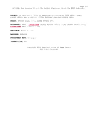 SUBJECT: US PRESIDENTS (90%); US PRESIDENTIAL CANDIDATES 2008 (90%); ARMED
FORCES (89%); WAR & CONFLICT (77%); INTERNATIONAL ASSISTANCE (68%)
PERSON: BARACK OBAMA (94%); HAMAD KARZAI (72%)
GEOGRAPHIC: KABUL, AFGHANISTAN (92%); MOSCOW, RUSSIA (73%) UNITED STATES (96%);
AFGHANISTAN (95%); RUSSIA (79%)
LOAD-DATE: April 5, 2010
LANGUAGE: ENGLISH
PUBLICATION-TYPE: Newspaper
JOURNAL-CODE: NAT
Copyright 2010 Nawaiwaqt Group of News Papers
All Rights Reserved
Page 366
ARTICLE: For keeping US safe The Nation (Pakistan) March 31, 2010 Wednesday
 