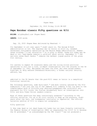 133 of 214 DOCUMENTS
Rupee News
September 10, 2010 Friday 11:24 PM EST
Pepe Escobar classic Fifty questions on 9/11
BYLINE: aliphbay@aol.com (Rupee News)
LENGTH: 2169 words
Sep. 10, 2010 (Rupee News delivered by Newstex) --
Its September 11 all over again " eight years on. The George W Bush
administration is out. The oeglobal war on terror is still on, renamed
oeoverseas contingency operations by the Barack Obama administration. Obamas
oenew strategy " a war escalation " is in play in AfPak. Osama bin Laden may be
dead or not. oeAl-Qaeda remains a catch-all ghost entity. September 11 " the
neo-cons oenew Pearl Harbor " remains the darkest jigsaw puzzle of the young
21st century.
Its useless to expect US corporate media and the ruling elites political
operatives to call for a true, in-depth investigation into the attacks on the US
on September 11, 2001. Whitewash has been the norm. But even establishment
highlight Dr Zbig oeGrand Chessboard Brzezinski, a former national security
advisor, has
admitted to the US Senate that the post-9/11 oewar on terror is a oemythical
historical narrative.
The following questions, some multi-part " and most totally ignored by the 9/11
Commission " are just the tip of the immense 9/11 iceberg. A hat tip goes to the
indefatigable work of 911truth.org; whatreallyhappened.com; architects and
engineers for 9/11 truth; the Italian documentary Zero: an investigation into
9/11; and Asia Times Online readers e-mails.
None of these questions has been convincingly answered " according to the
official narrative. Its up to US civil society to keep up the pressure. Eight
years after the fact, one fundamental conclusion is imperative. The official
narrative edifice of 9/11 is simply not acceptable.
Fifty questions
1) How come dead or not dead Osama bin Laden has not been formally indicted by
the Federal Bureau of Investigation (FBI) as responsible for 9/11? Is it because
the US government " as acknowledged by the FBI itself " has not produced a
Page 367
 